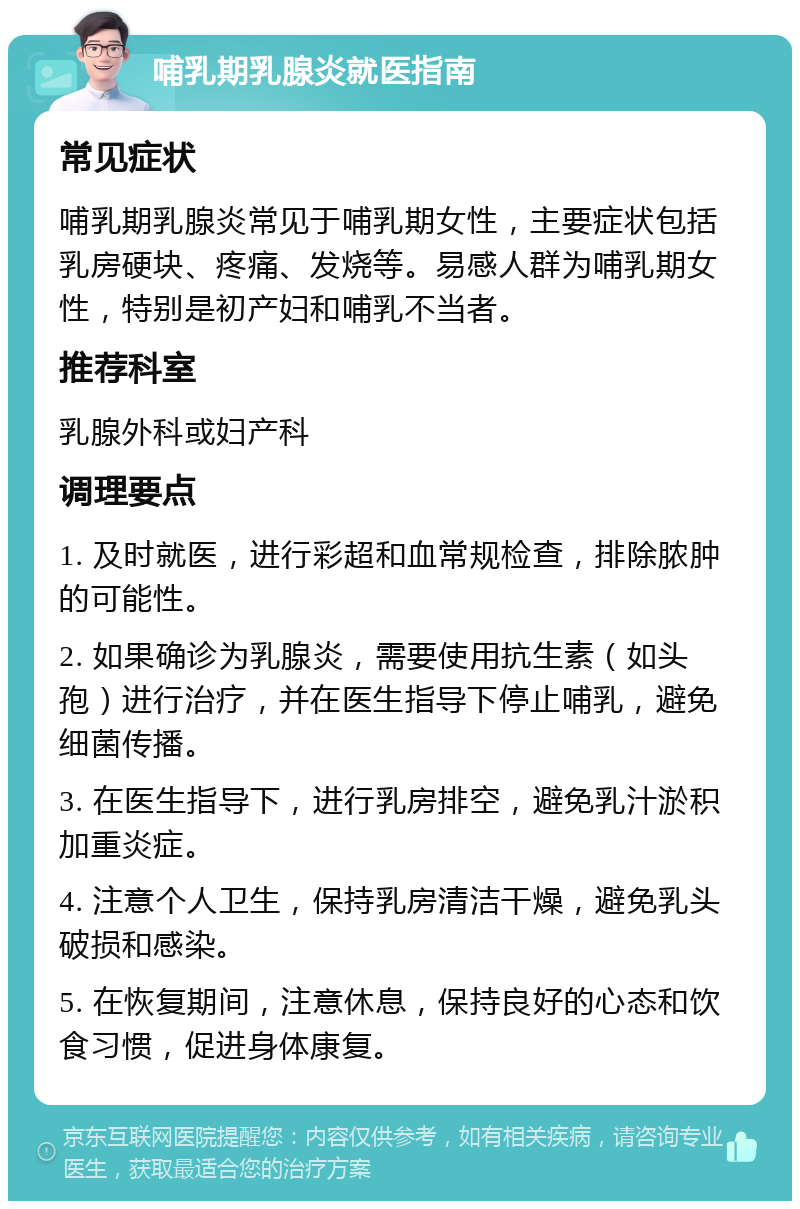 哺乳期乳腺炎就医指南 常见症状 哺乳期乳腺炎常见于哺乳期女性，主要症状包括乳房硬块、疼痛、发烧等。易感人群为哺乳期女性，特别是初产妇和哺乳不当者。 推荐科室 乳腺外科或妇产科 调理要点 1. 及时就医，进行彩超和血常规检查，排除脓肿的可能性。 2. 如果确诊为乳腺炎，需要使用抗生素（如头孢）进行治疗，并在医生指导下停止哺乳，避免细菌传播。 3. 在医生指导下，进行乳房排空，避免乳汁淤积加重炎症。 4. 注意个人卫生，保持乳房清洁干燥，避免乳头破损和感染。 5. 在恢复期间，注意休息，保持良好的心态和饮食习惯，促进身体康复。