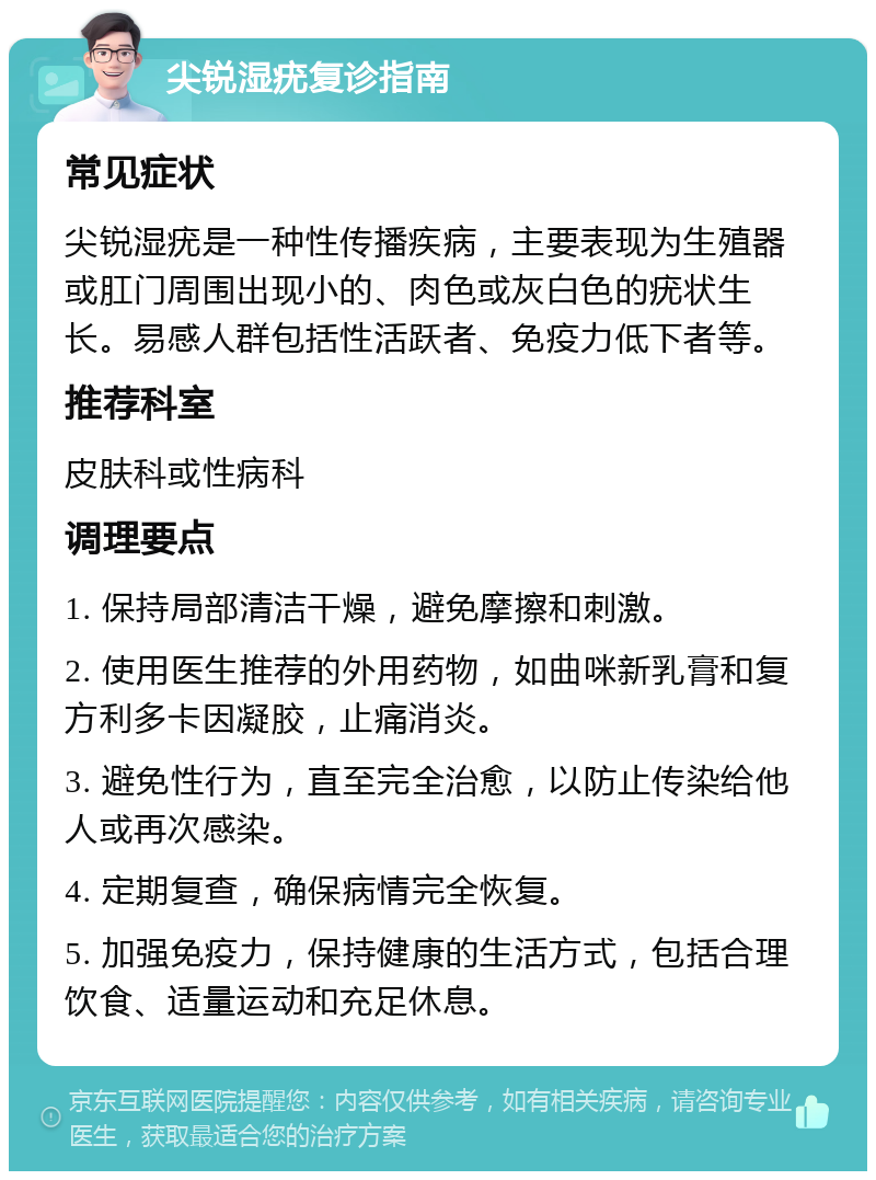 尖锐湿疣复诊指南 常见症状 尖锐湿疣是一种性传播疾病，主要表现为生殖器或肛门周围出现小的、肉色或灰白色的疣状生长。易感人群包括性活跃者、免疫力低下者等。 推荐科室 皮肤科或性病科 调理要点 1. 保持局部清洁干燥，避免摩擦和刺激。 2. 使用医生推荐的外用药物，如曲咪新乳膏和复方利多卡因凝胶，止痛消炎。 3. 避免性行为，直至完全治愈，以防止传染给他人或再次感染。 4. 定期复查，确保病情完全恢复。 5. 加强免疫力，保持健康的生活方式，包括合理饮食、适量运动和充足休息。