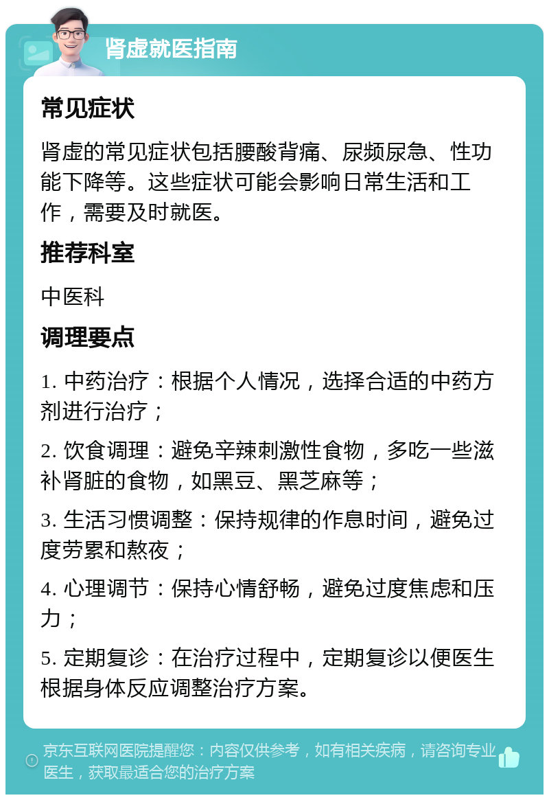 肾虚就医指南 常见症状 肾虚的常见症状包括腰酸背痛、尿频尿急、性功能下降等。这些症状可能会影响日常生活和工作，需要及时就医。 推荐科室 中医科 调理要点 1. 中药治疗：根据个人情况，选择合适的中药方剂进行治疗； 2. 饮食调理：避免辛辣刺激性食物，多吃一些滋补肾脏的食物，如黑豆、黑芝麻等； 3. 生活习惯调整：保持规律的作息时间，避免过度劳累和熬夜； 4. 心理调节：保持心情舒畅，避免过度焦虑和压力； 5. 定期复诊：在治疗过程中，定期复诊以便医生根据身体反应调整治疗方案。