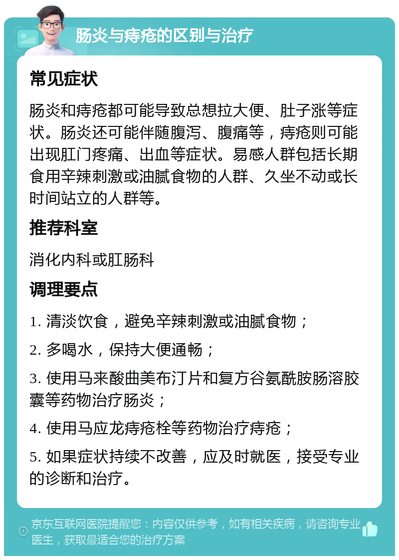 肠炎与痔疮的区别与治疗 常见症状 肠炎和痔疮都可能导致总想拉大便、肚子涨等症状。肠炎还可能伴随腹泻、腹痛等，痔疮则可能出现肛门疼痛、出血等症状。易感人群包括长期食用辛辣刺激或油腻食物的人群、久坐不动或长时间站立的人群等。 推荐科室 消化内科或肛肠科 调理要点 1. 清淡饮食，避免辛辣刺激或油腻食物； 2. 多喝水，保持大便通畅； 3. 使用马来酸曲美布汀片和复方谷氨酰胺肠溶胶囊等药物治疗肠炎； 4. 使用马应龙痔疮栓等药物治疗痔疮； 5. 如果症状持续不改善，应及时就医，接受专业的诊断和治疗。