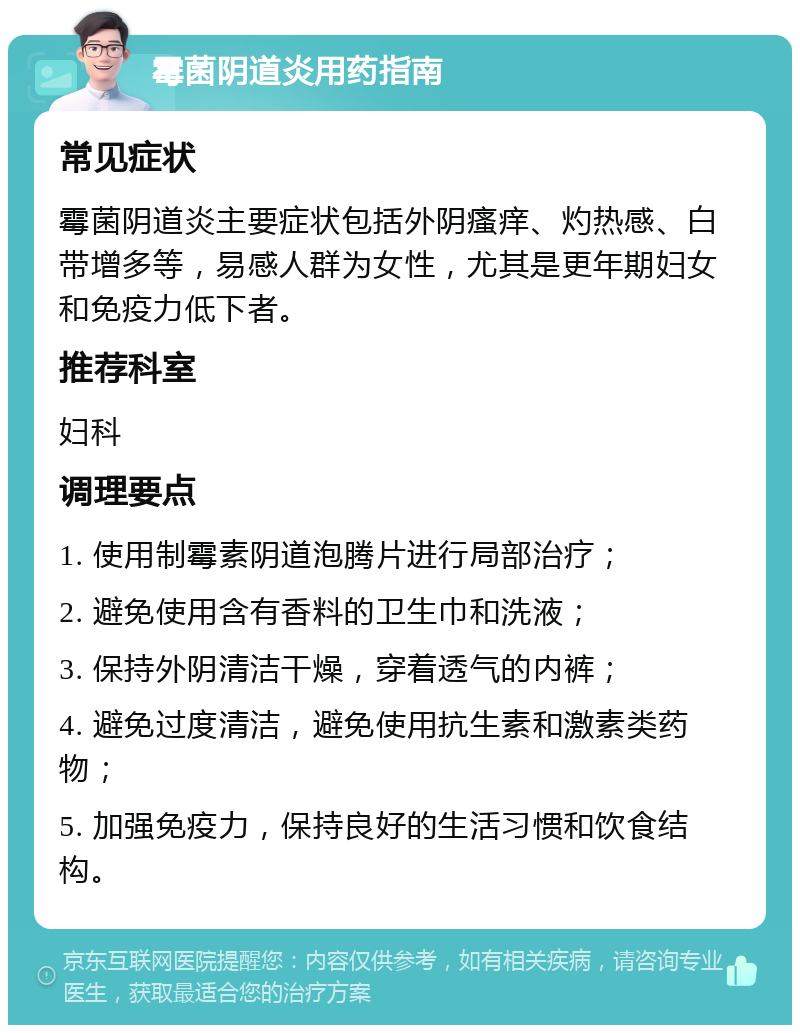 霉菌阴道炎用药指南 常见症状 霉菌阴道炎主要症状包括外阴瘙痒、灼热感、白带增多等，易感人群为女性，尤其是更年期妇女和免疫力低下者。 推荐科室 妇科 调理要点 1. 使用制霉素阴道泡腾片进行局部治疗； 2. 避免使用含有香料的卫生巾和洗液； 3. 保持外阴清洁干燥，穿着透气的内裤； 4. 避免过度清洁，避免使用抗生素和激素类药物； 5. 加强免疫力，保持良好的生活习惯和饮食结构。