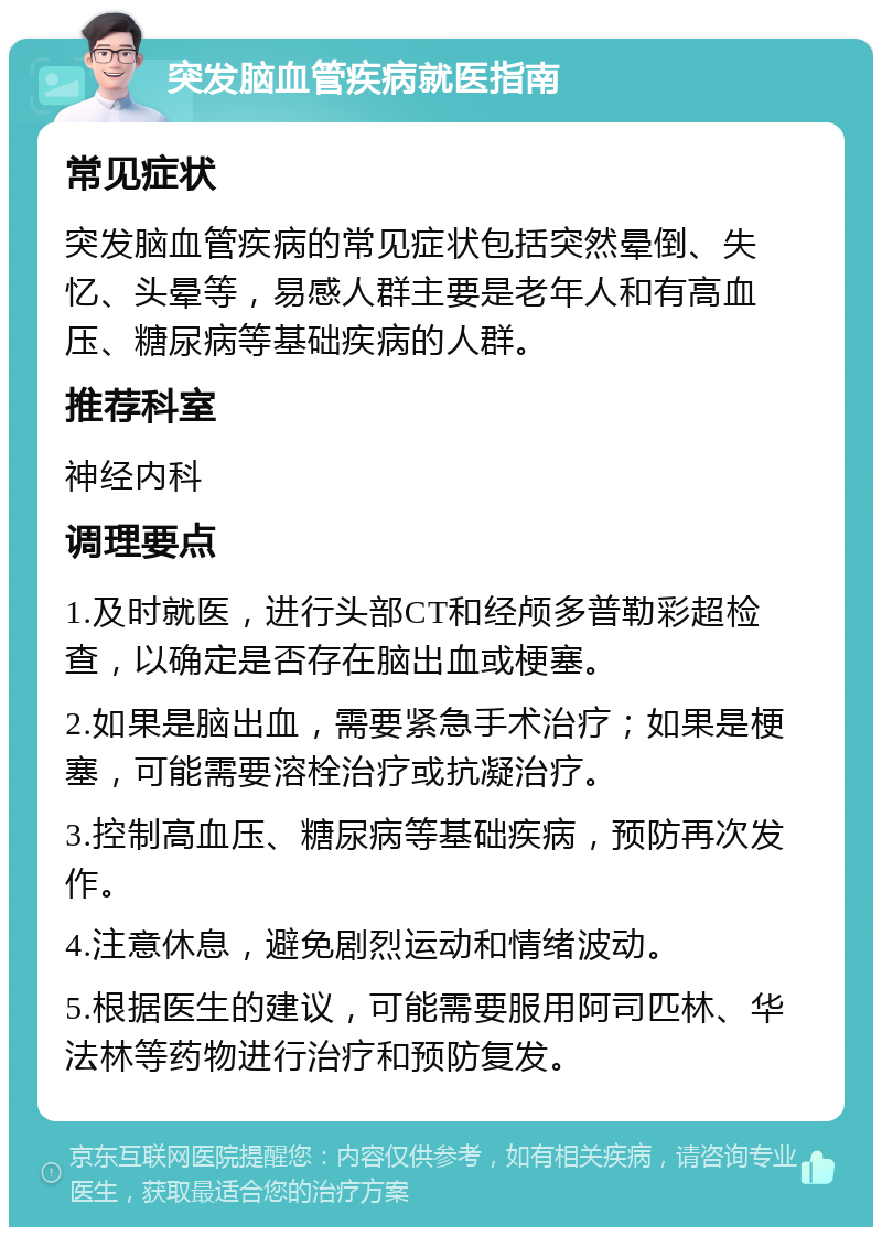 突发脑血管疾病就医指南 常见症状 突发脑血管疾病的常见症状包括突然晕倒、失忆、头晕等，易感人群主要是老年人和有高血压、糖尿病等基础疾病的人群。 推荐科室 神经内科 调理要点 1.及时就医，进行头部CT和经颅多普勒彩超检查，以确定是否存在脑出血或梗塞。 2.如果是脑出血，需要紧急手术治疗；如果是梗塞，可能需要溶栓治疗或抗凝治疗。 3.控制高血压、糖尿病等基础疾病，预防再次发作。 4.注意休息，避免剧烈运动和情绪波动。 5.根据医生的建议，可能需要服用阿司匹林、华法林等药物进行治疗和预防复发。