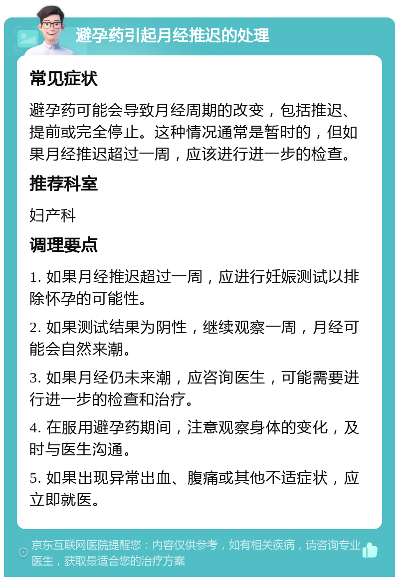 避孕药引起月经推迟的处理 常见症状 避孕药可能会导致月经周期的改变，包括推迟、提前或完全停止。这种情况通常是暂时的，但如果月经推迟超过一周，应该进行进一步的检查。 推荐科室 妇产科 调理要点 1. 如果月经推迟超过一周，应进行妊娠测试以排除怀孕的可能性。 2. 如果测试结果为阴性，继续观察一周，月经可能会自然来潮。 3. 如果月经仍未来潮，应咨询医生，可能需要进行进一步的检查和治疗。 4. 在服用避孕药期间，注意观察身体的变化，及时与医生沟通。 5. 如果出现异常出血、腹痛或其他不适症状，应立即就医。