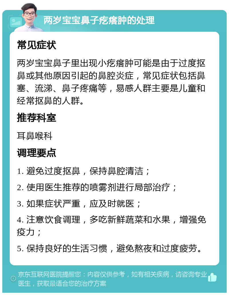 两岁宝宝鼻子疙瘩肿的处理 常见症状 两岁宝宝鼻子里出现小疙瘩肿可能是由于过度抠鼻或其他原因引起的鼻腔炎症，常见症状包括鼻塞、流涕、鼻子疼痛等，易感人群主要是儿童和经常抠鼻的人群。 推荐科室 耳鼻喉科 调理要点 1. 避免过度抠鼻，保持鼻腔清洁； 2. 使用医生推荐的喷雾剂进行局部治疗； 3. 如果症状严重，应及时就医； 4. 注意饮食调理，多吃新鲜蔬菜和水果，增强免疫力； 5. 保持良好的生活习惯，避免熬夜和过度疲劳。