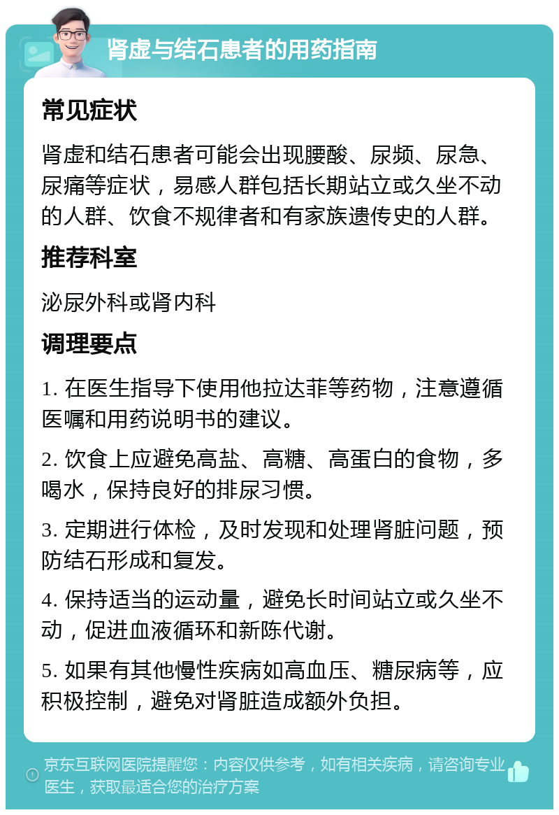 肾虚与结石患者的用药指南 常见症状 肾虚和结石患者可能会出现腰酸、尿频、尿急、尿痛等症状，易感人群包括长期站立或久坐不动的人群、饮食不规律者和有家族遗传史的人群。 推荐科室 泌尿外科或肾内科 调理要点 1. 在医生指导下使用他拉达菲等药物，注意遵循医嘱和用药说明书的建议。 2. 饮食上应避免高盐、高糖、高蛋白的食物，多喝水，保持良好的排尿习惯。 3. 定期进行体检，及时发现和处理肾脏问题，预防结石形成和复发。 4. 保持适当的运动量，避免长时间站立或久坐不动，促进血液循环和新陈代谢。 5. 如果有其他慢性疾病如高血压、糖尿病等，应积极控制，避免对肾脏造成额外负担。