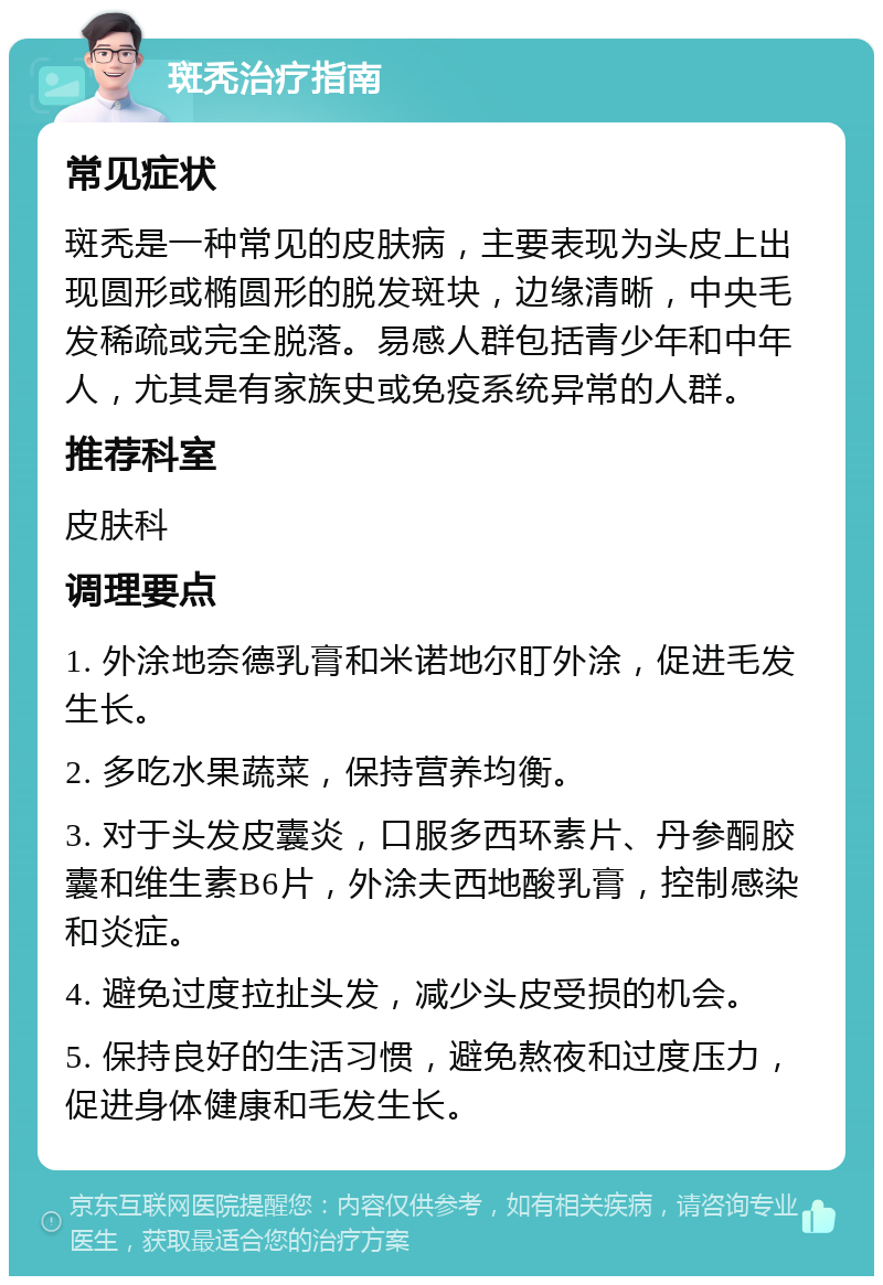 斑秃治疗指南 常见症状 斑秃是一种常见的皮肤病，主要表现为头皮上出现圆形或椭圆形的脱发斑块，边缘清晰，中央毛发稀疏或完全脱落。易感人群包括青少年和中年人，尤其是有家族史或免疫系统异常的人群。 推荐科室 皮肤科 调理要点 1. 外涂地奈德乳膏和米诺地尔盯外涂，促进毛发生长。 2. 多吃水果蔬菜，保持营养均衡。 3. 对于头发皮囊炎，口服多西环素片、丹参酮胶囊和维生素B6片，外涂夫西地酸乳膏，控制感染和炎症。 4. 避免过度拉扯头发，减少头皮受损的机会。 5. 保持良好的生活习惯，避免熬夜和过度压力，促进身体健康和毛发生长。