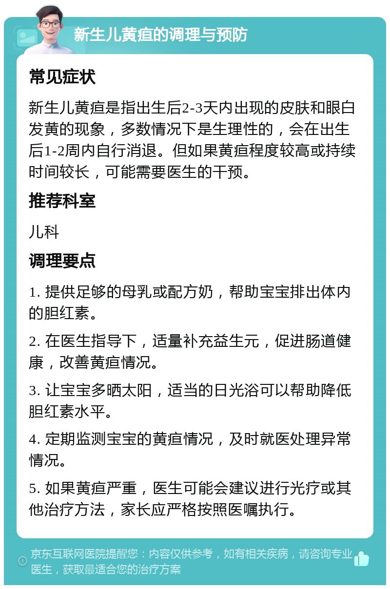 新生儿黄疸的调理与预防 常见症状 新生儿黄疸是指出生后2-3天内出现的皮肤和眼白发黄的现象，多数情况下是生理性的，会在出生后1-2周内自行消退。但如果黄疸程度较高或持续时间较长，可能需要医生的干预。 推荐科室 儿科 调理要点 1. 提供足够的母乳或配方奶，帮助宝宝排出体内的胆红素。 2. 在医生指导下，适量补充益生元，促进肠道健康，改善黄疸情况。 3. 让宝宝多晒太阳，适当的日光浴可以帮助降低胆红素水平。 4. 定期监测宝宝的黄疸情况，及时就医处理异常情况。 5. 如果黄疸严重，医生可能会建议进行光疗或其他治疗方法，家长应严格按照医嘱执行。