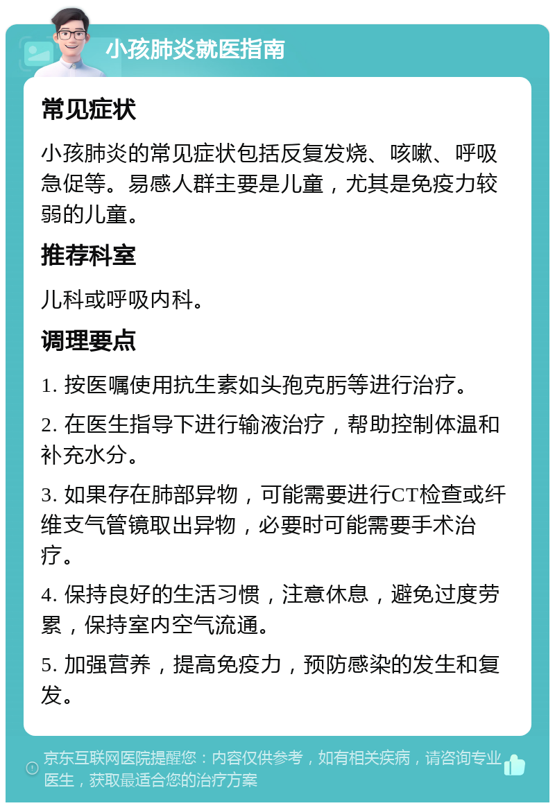 小孩肺炎就医指南 常见症状 小孩肺炎的常见症状包括反复发烧、咳嗽、呼吸急促等。易感人群主要是儿童，尤其是免疫力较弱的儿童。 推荐科室 儿科或呼吸内科。 调理要点 1. 按医嘱使用抗生素如头孢克肟等进行治疗。 2. 在医生指导下进行输液治疗，帮助控制体温和补充水分。 3. 如果存在肺部异物，可能需要进行CT检查或纤维支气管镜取出异物，必要时可能需要手术治疗。 4. 保持良好的生活习惯，注意休息，避免过度劳累，保持室内空气流通。 5. 加强营养，提高免疫力，预防感染的发生和复发。