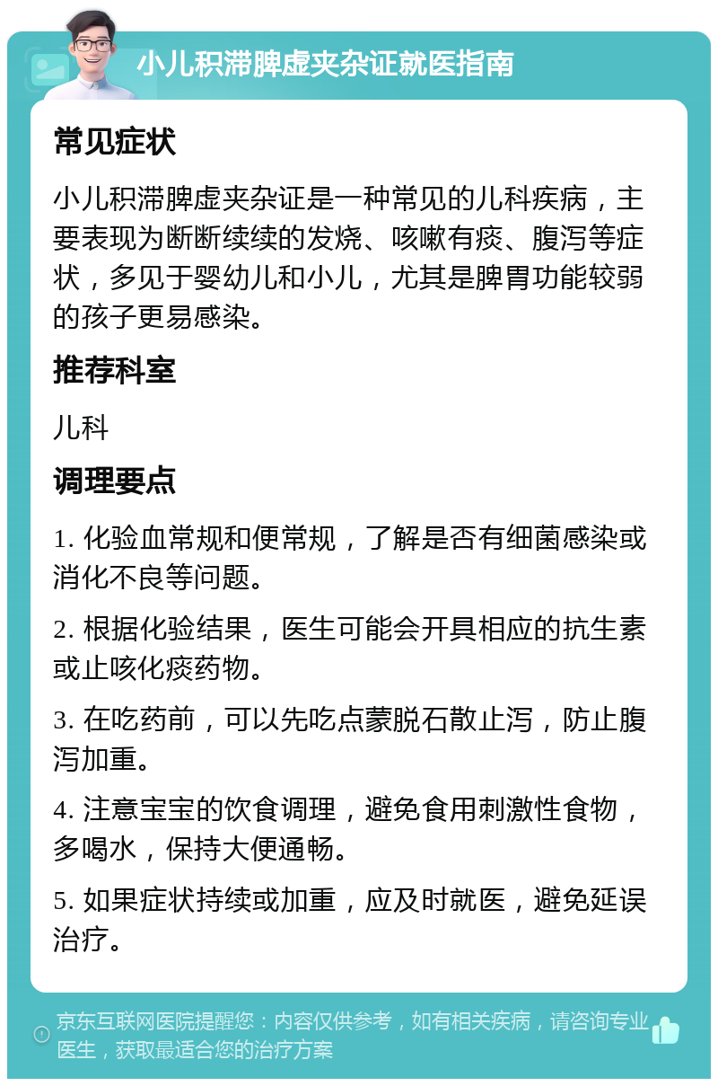 小儿积滞脾虚夹杂证就医指南 常见症状 小儿积滞脾虚夹杂证是一种常见的儿科疾病，主要表现为断断续续的发烧、咳嗽有痰、腹泻等症状，多见于婴幼儿和小儿，尤其是脾胃功能较弱的孩子更易感染。 推荐科室 儿科 调理要点 1. 化验血常规和便常规，了解是否有细菌感染或消化不良等问题。 2. 根据化验结果，医生可能会开具相应的抗生素或止咳化痰药物。 3. 在吃药前，可以先吃点蒙脱石散止泻，防止腹泻加重。 4. 注意宝宝的饮食调理，避免食用刺激性食物，多喝水，保持大便通畅。 5. 如果症状持续或加重，应及时就医，避免延误治疗。