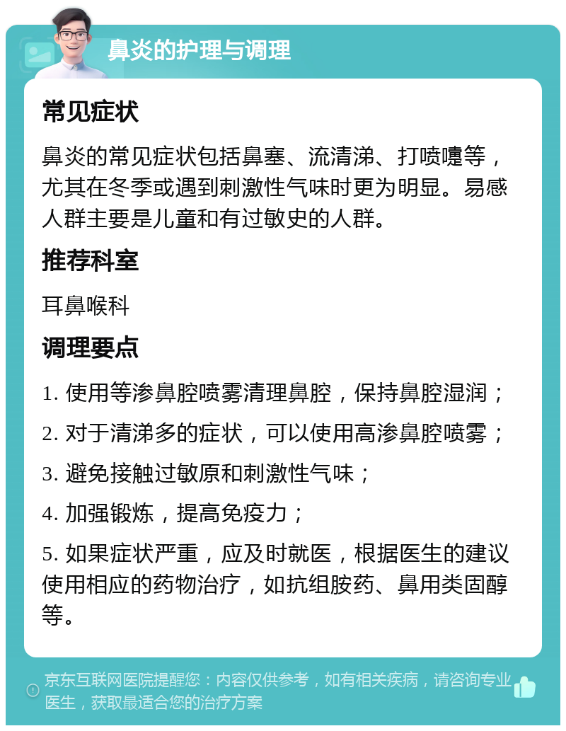 鼻炎的护理与调理 常见症状 鼻炎的常见症状包括鼻塞、流清涕、打喷嚏等，尤其在冬季或遇到刺激性气味时更为明显。易感人群主要是儿童和有过敏史的人群。 推荐科室 耳鼻喉科 调理要点 1. 使用等渗鼻腔喷雾清理鼻腔，保持鼻腔湿润； 2. 对于清涕多的症状，可以使用高渗鼻腔喷雾； 3. 避免接触过敏原和刺激性气味； 4. 加强锻炼，提高免疫力； 5. 如果症状严重，应及时就医，根据医生的建议使用相应的药物治疗，如抗组胺药、鼻用类固醇等。