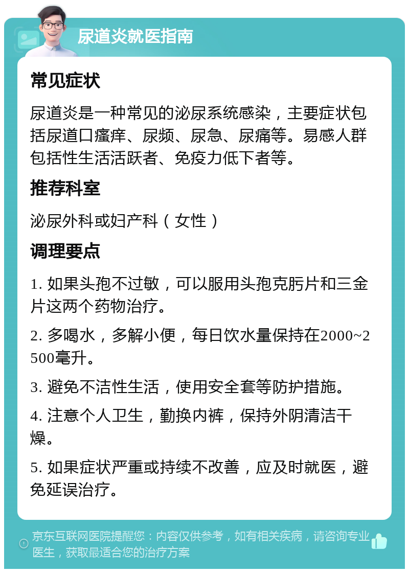 尿道炎就医指南 常见症状 尿道炎是一种常见的泌尿系统感染，主要症状包括尿道口瘙痒、尿频、尿急、尿痛等。易感人群包括性生活活跃者、免疫力低下者等。 推荐科室 泌尿外科或妇产科（女性） 调理要点 1. 如果头孢不过敏，可以服用头孢克肟片和三金片这两个药物治疗。 2. 多喝水，多解小便，每日饮水量保持在2000~2500毫升。 3. 避免不洁性生活，使用安全套等防护措施。 4. 注意个人卫生，勤换内裤，保持外阴清洁干燥。 5. 如果症状严重或持续不改善，应及时就医，避免延误治疗。