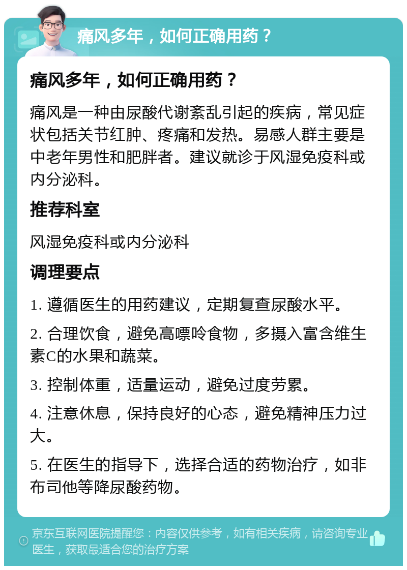 痛风多年，如何正确用药？ 痛风多年，如何正确用药？ 痛风是一种由尿酸代谢紊乱引起的疾病，常见症状包括关节红肿、疼痛和发热。易感人群主要是中老年男性和肥胖者。建议就诊于风湿免疫科或内分泌科。 推荐科室 风湿免疫科或内分泌科 调理要点 1. 遵循医生的用药建议，定期复查尿酸水平。 2. 合理饮食，避免高嘌呤食物，多摄入富含维生素C的水果和蔬菜。 3. 控制体重，适量运动，避免过度劳累。 4. 注意休息，保持良好的心态，避免精神压力过大。 5. 在医生的指导下，选择合适的药物治疗，如非布司他等降尿酸药物。