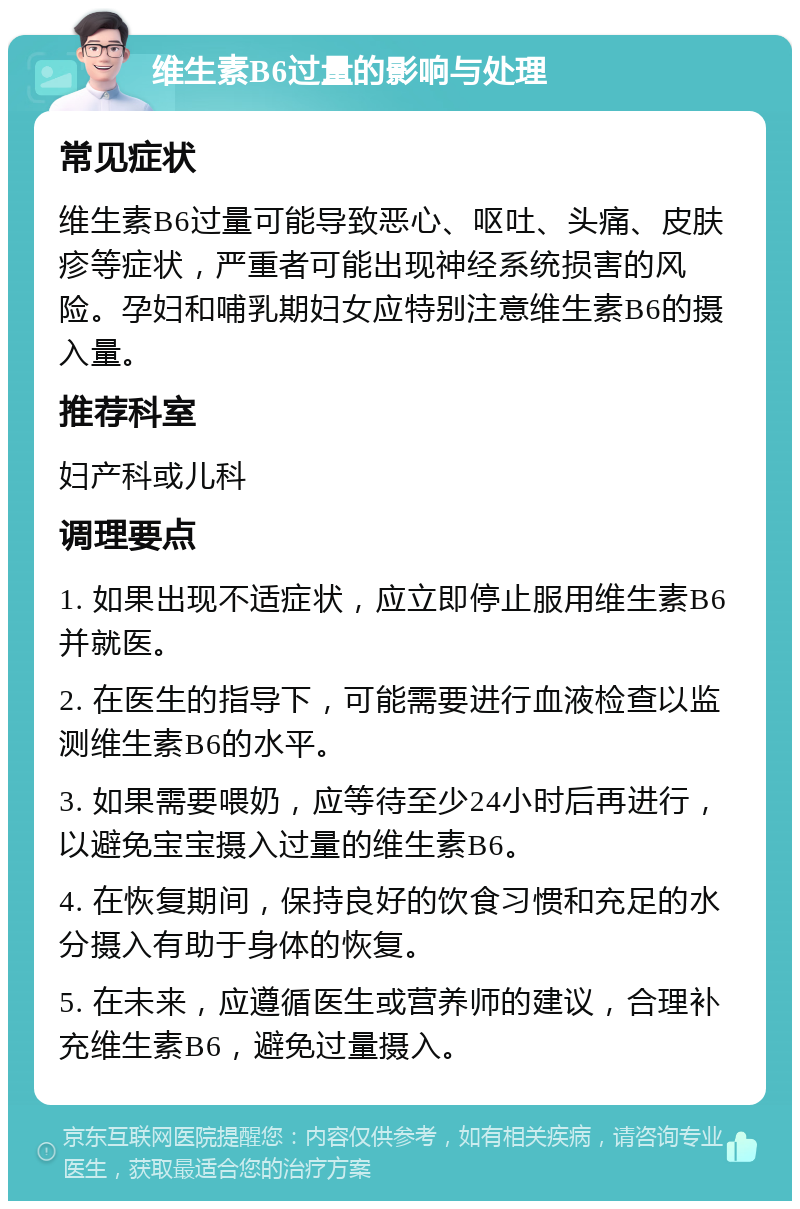 维生素B6过量的影响与处理 常见症状 维生素B6过量可能导致恶心、呕吐、头痛、皮肤疹等症状，严重者可能出现神经系统损害的风险。孕妇和哺乳期妇女应特别注意维生素B6的摄入量。 推荐科室 妇产科或儿科 调理要点 1. 如果出现不适症状，应立即停止服用维生素B6并就医。 2. 在医生的指导下，可能需要进行血液检查以监测维生素B6的水平。 3. 如果需要喂奶，应等待至少24小时后再进行，以避免宝宝摄入过量的维生素B6。 4. 在恢复期间，保持良好的饮食习惯和充足的水分摄入有助于身体的恢复。 5. 在未来，应遵循医生或营养师的建议，合理补充维生素B6，避免过量摄入。