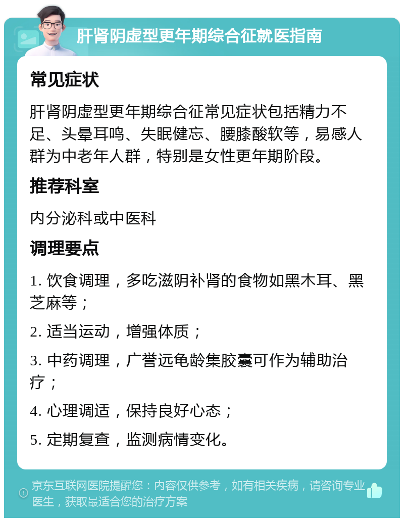 肝肾阴虚型更年期综合征就医指南 常见症状 肝肾阴虚型更年期综合征常见症状包括精力不足、头晕耳鸣、失眠健忘、腰膝酸软等，易感人群为中老年人群，特别是女性更年期阶段。 推荐科室 内分泌科或中医科 调理要点 1. 饮食调理，多吃滋阴补肾的食物如黑木耳、黑芝麻等； 2. 适当运动，增强体质； 3. 中药调理，广誉远龟龄集胶囊可作为辅助治疗； 4. 心理调适，保持良好心态； 5. 定期复查，监测病情变化。