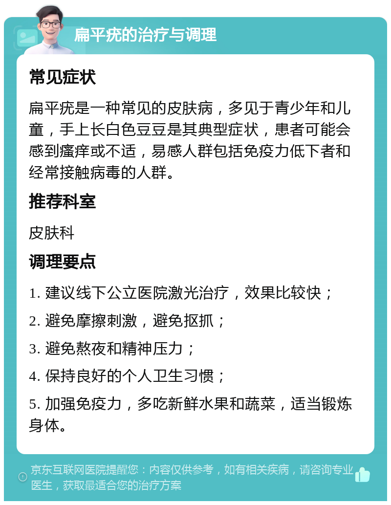 扁平疣的治疗与调理 常见症状 扁平疣是一种常见的皮肤病，多见于青少年和儿童，手上长白色豆豆是其典型症状，患者可能会感到瘙痒或不适，易感人群包括免疫力低下者和经常接触病毒的人群。 推荐科室 皮肤科 调理要点 1. 建议线下公立医院激光治疗，效果比较快； 2. 避免摩擦刺激，避免抠抓； 3. 避免熬夜和精神压力； 4. 保持良好的个人卫生习惯； 5. 加强免疫力，多吃新鲜水果和蔬菜，适当锻炼身体。