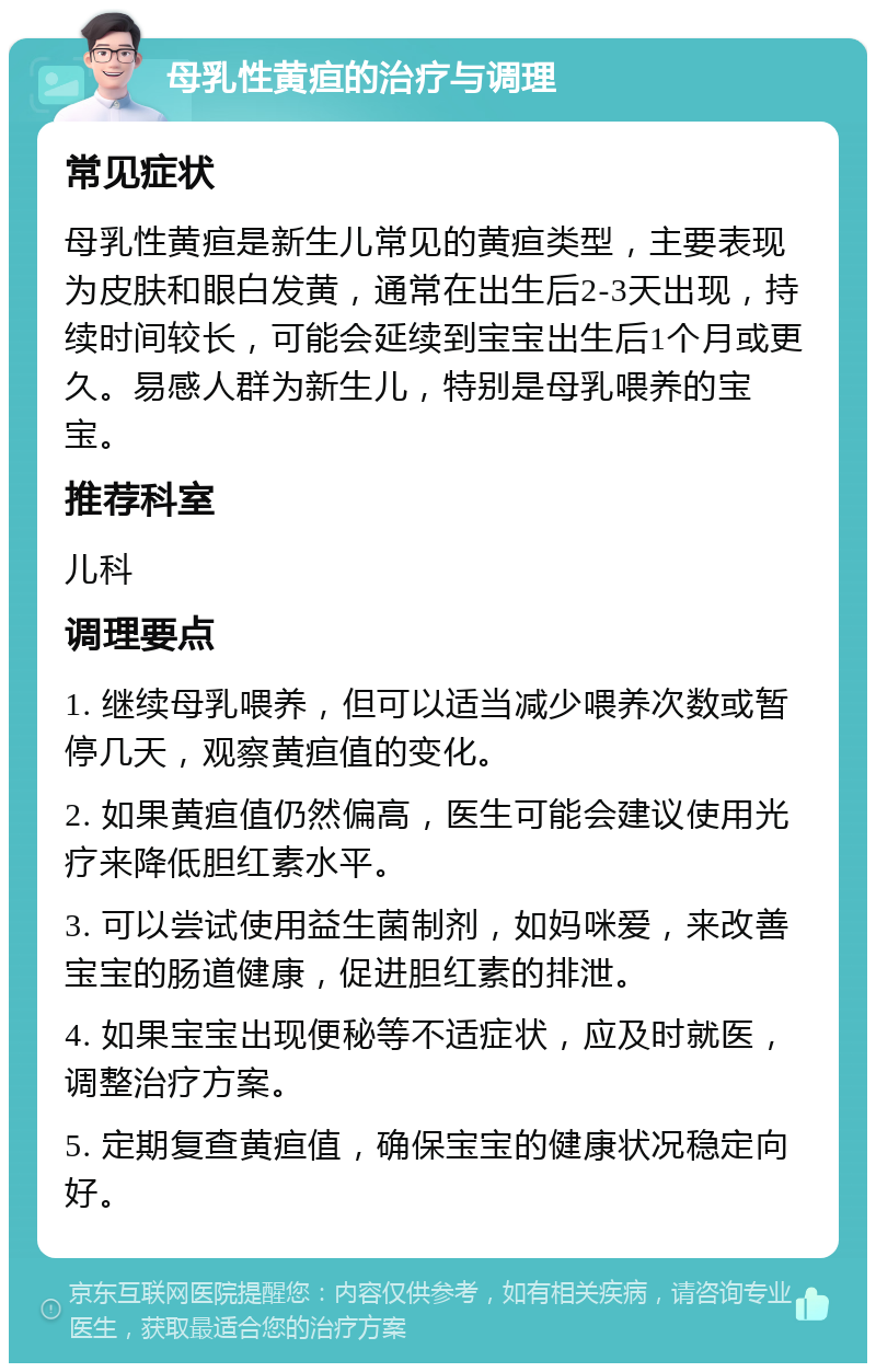 母乳性黄疸的治疗与调理 常见症状 母乳性黄疸是新生儿常见的黄疸类型，主要表现为皮肤和眼白发黄，通常在出生后2-3天出现，持续时间较长，可能会延续到宝宝出生后1个月或更久。易感人群为新生儿，特别是母乳喂养的宝宝。 推荐科室 儿科 调理要点 1. 继续母乳喂养，但可以适当减少喂养次数或暂停几天，观察黄疸值的变化。 2. 如果黄疸值仍然偏高，医生可能会建议使用光疗来降低胆红素水平。 3. 可以尝试使用益生菌制剂，如妈咪爱，来改善宝宝的肠道健康，促进胆红素的排泄。 4. 如果宝宝出现便秘等不适症状，应及时就医，调整治疗方案。 5. 定期复查黄疸值，确保宝宝的健康状况稳定向好。