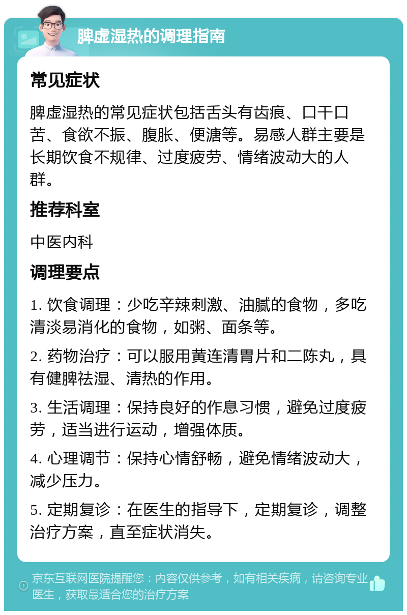 脾虚湿热的调理指南 常见症状 脾虚湿热的常见症状包括舌头有齿痕、口干口苦、食欲不振、腹胀、便溏等。易感人群主要是长期饮食不规律、过度疲劳、情绪波动大的人群。 推荐科室 中医内科 调理要点 1. 饮食调理：少吃辛辣刺激、油腻的食物，多吃清淡易消化的食物，如粥、面条等。 2. 药物治疗：可以服用黄连清胃片和二陈丸，具有健脾祛湿、清热的作用。 3. 生活调理：保持良好的作息习惯，避免过度疲劳，适当进行运动，增强体质。 4. 心理调节：保持心情舒畅，避免情绪波动大，减少压力。 5. 定期复诊：在医生的指导下，定期复诊，调整治疗方案，直至症状消失。