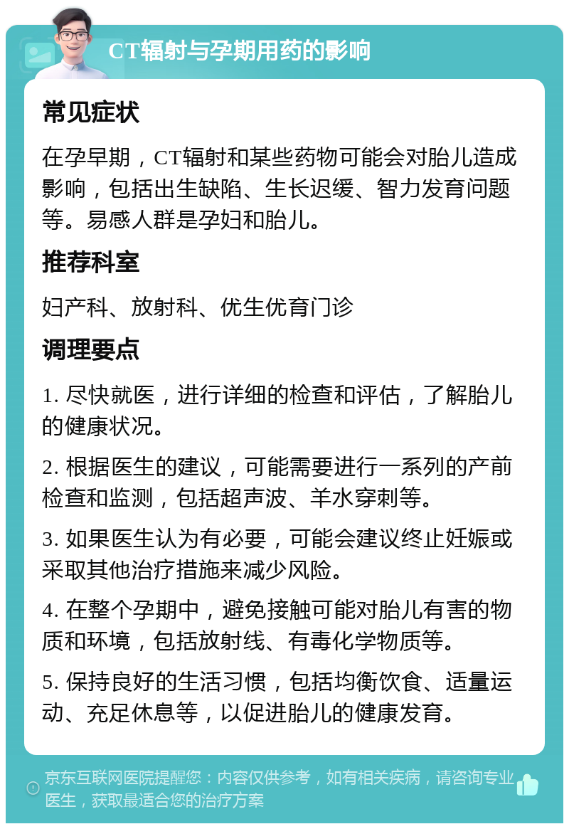 CT辐射与孕期用药的影响 常见症状 在孕早期，CT辐射和某些药物可能会对胎儿造成影响，包括出生缺陷、生长迟缓、智力发育问题等。易感人群是孕妇和胎儿。 推荐科室 妇产科、放射科、优生优育门诊 调理要点 1. 尽快就医，进行详细的检查和评估，了解胎儿的健康状况。 2. 根据医生的建议，可能需要进行一系列的产前检查和监测，包括超声波、羊水穿刺等。 3. 如果医生认为有必要，可能会建议终止妊娠或采取其他治疗措施来减少风险。 4. 在整个孕期中，避免接触可能对胎儿有害的物质和环境，包括放射线、有毒化学物质等。 5. 保持良好的生活习惯，包括均衡饮食、适量运动、充足休息等，以促进胎儿的健康发育。