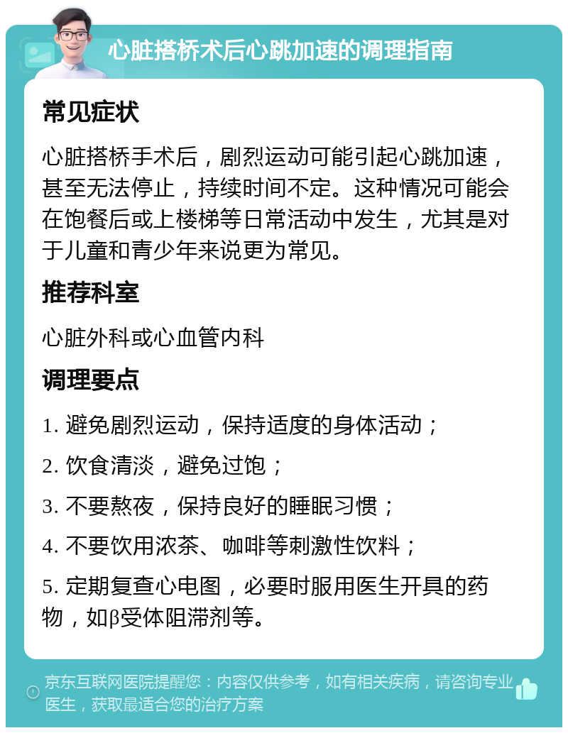 心脏搭桥术后心跳加速的调理指南 常见症状 心脏搭桥手术后，剧烈运动可能引起心跳加速，甚至无法停止，持续时间不定。这种情况可能会在饱餐后或上楼梯等日常活动中发生，尤其是对于儿童和青少年来说更为常见。 推荐科室 心脏外科或心血管内科 调理要点 1. 避免剧烈运动，保持适度的身体活动； 2. 饮食清淡，避免过饱； 3. 不要熬夜，保持良好的睡眠习惯； 4. 不要饮用浓茶、咖啡等刺激性饮料； 5. 定期复查心电图，必要时服用医生开具的药物，如β受体阻滞剂等。