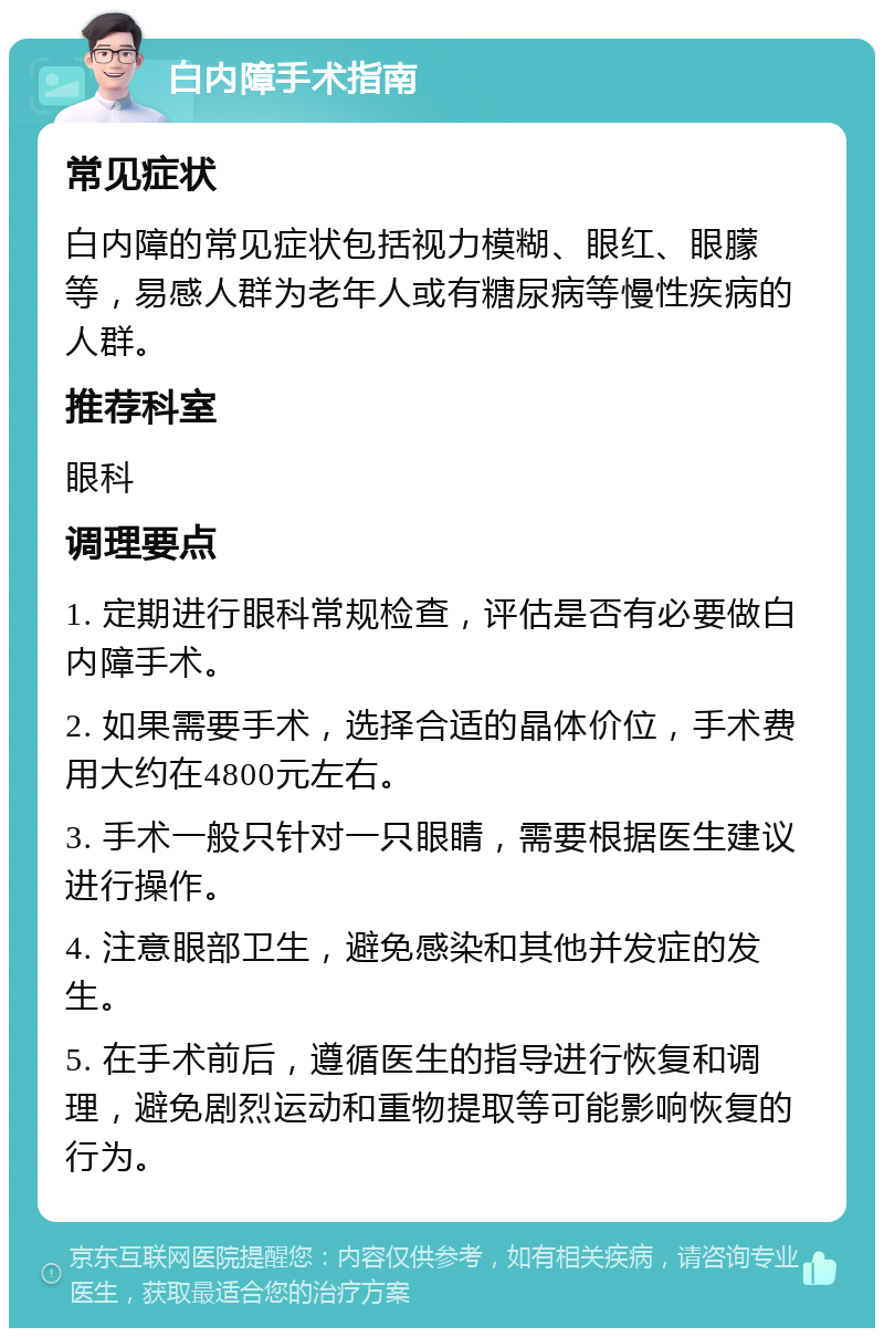 白内障手术指南 常见症状 白内障的常见症状包括视力模糊、眼红、眼朦等，易感人群为老年人或有糖尿病等慢性疾病的人群。 推荐科室 眼科 调理要点 1. 定期进行眼科常规检查，评估是否有必要做白内障手术。 2. 如果需要手术，选择合适的晶体价位，手术费用大约在4800元左右。 3. 手术一般只针对一只眼睛，需要根据医生建议进行操作。 4. 注意眼部卫生，避免感染和其他并发症的发生。 5. 在手术前后，遵循医生的指导进行恢复和调理，避免剧烈运动和重物提取等可能影响恢复的行为。