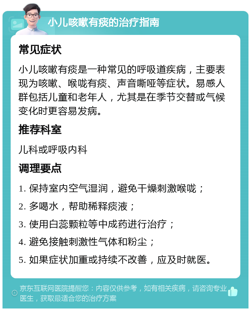 小儿咳嗽有痰的治疗指南 常见症状 小儿咳嗽有痰是一种常见的呼吸道疾病，主要表现为咳嗽、喉咙有痰、声音嘶哑等症状。易感人群包括儿童和老年人，尤其是在季节交替或气候变化时更容易发病。 推荐科室 儿科或呼吸内科 调理要点 1. 保持室内空气湿润，避免干燥刺激喉咙； 2. 多喝水，帮助稀释痰液； 3. 使用白蕊颗粒等中成药进行治疗； 4. 避免接触刺激性气体和粉尘； 5. 如果症状加重或持续不改善，应及时就医。