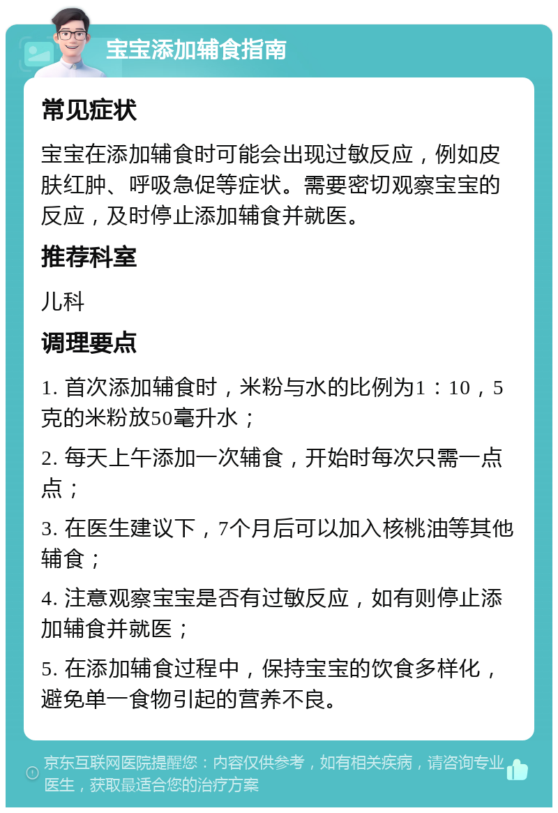 宝宝添加辅食指南 常见症状 宝宝在添加辅食时可能会出现过敏反应，例如皮肤红肿、呼吸急促等症状。需要密切观察宝宝的反应，及时停止添加辅食并就医。 推荐科室 儿科 调理要点 1. 首次添加辅食时，米粉与水的比例为1：10，5克的米粉放50毫升水； 2. 每天上午添加一次辅食，开始时每次只需一点点； 3. 在医生建议下，7个月后可以加入核桃油等其他辅食； 4. 注意观察宝宝是否有过敏反应，如有则停止添加辅食并就医； 5. 在添加辅食过程中，保持宝宝的饮食多样化，避免单一食物引起的营养不良。