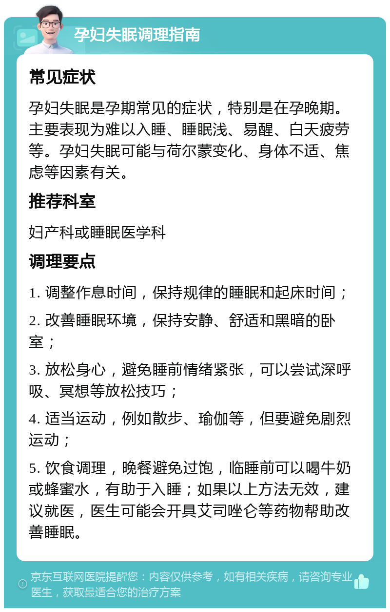 孕妇失眠调理指南 常见症状 孕妇失眠是孕期常见的症状，特别是在孕晚期。主要表现为难以入睡、睡眠浅、易醒、白天疲劳等。孕妇失眠可能与荷尔蒙变化、身体不适、焦虑等因素有关。 推荐科室 妇产科或睡眠医学科 调理要点 1. 调整作息时间，保持规律的睡眠和起床时间； 2. 改善睡眠环境，保持安静、舒适和黑暗的卧室； 3. 放松身心，避免睡前情绪紧张，可以尝试深呼吸、冥想等放松技巧； 4. 适当运动，例如散步、瑜伽等，但要避免剧烈运动； 5. 饮食调理，晚餐避免过饱，临睡前可以喝牛奶或蜂蜜水，有助于入睡；如果以上方法无效，建议就医，医生可能会开具艾司唑仑等药物帮助改善睡眠。