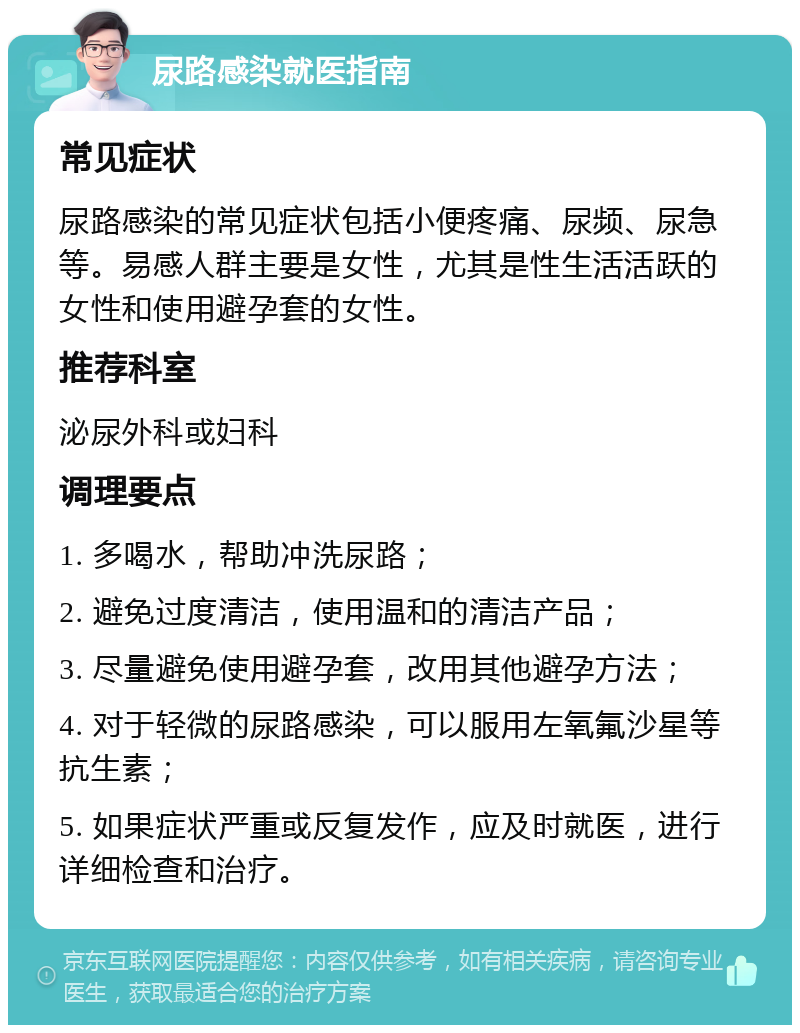 尿路感染就医指南 常见症状 尿路感染的常见症状包括小便疼痛、尿频、尿急等。易感人群主要是女性，尤其是性生活活跃的女性和使用避孕套的女性。 推荐科室 泌尿外科或妇科 调理要点 1. 多喝水，帮助冲洗尿路； 2. 避免过度清洁，使用温和的清洁产品； 3. 尽量避免使用避孕套，改用其他避孕方法； 4. 对于轻微的尿路感染，可以服用左氧氟沙星等抗生素； 5. 如果症状严重或反复发作，应及时就医，进行详细检查和治疗。