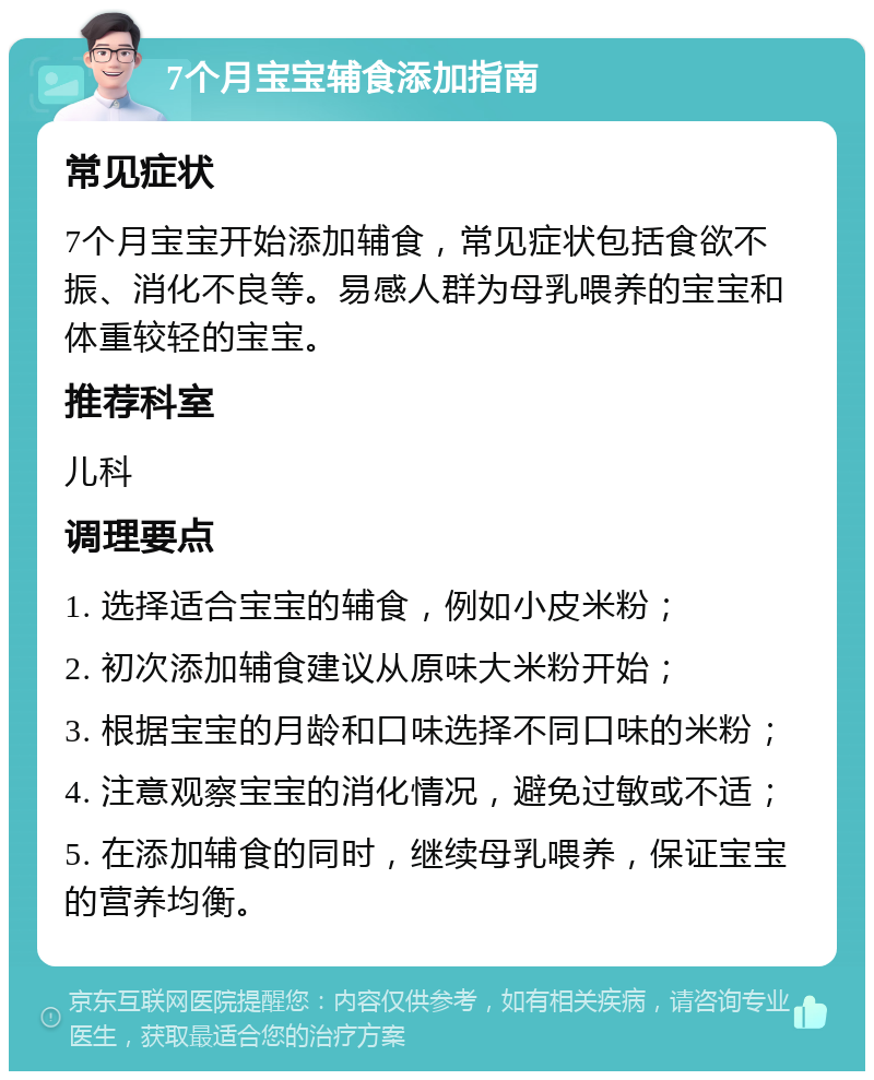 7个月宝宝辅食添加指南 常见症状 7个月宝宝开始添加辅食，常见症状包括食欲不振、消化不良等。易感人群为母乳喂养的宝宝和体重较轻的宝宝。 推荐科室 儿科 调理要点 1. 选择适合宝宝的辅食，例如小皮米粉； 2. 初次添加辅食建议从原味大米粉开始； 3. 根据宝宝的月龄和口味选择不同口味的米粉； 4. 注意观察宝宝的消化情况，避免过敏或不适； 5. 在添加辅食的同时，继续母乳喂养，保证宝宝的营养均衡。