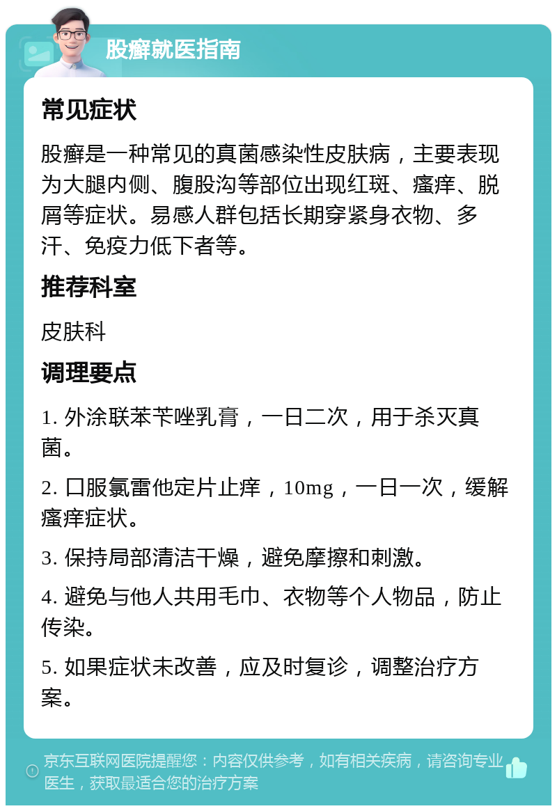 股癣就医指南 常见症状 股癣是一种常见的真菌感染性皮肤病，主要表现为大腿内侧、腹股沟等部位出现红斑、瘙痒、脱屑等症状。易感人群包括长期穿紧身衣物、多汗、免疫力低下者等。 推荐科室 皮肤科 调理要点 1. 外涂联苯苄唑乳膏，一日二次，用于杀灭真菌。 2. 口服氯雷他定片止痒，10mg，一日一次，缓解瘙痒症状。 3. 保持局部清洁干燥，避免摩擦和刺激。 4. 避免与他人共用毛巾、衣物等个人物品，防止传染。 5. 如果症状未改善，应及时复诊，调整治疗方案。