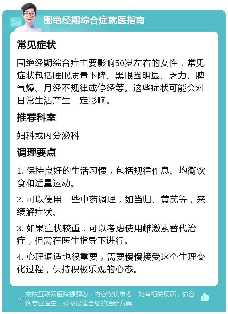 围绝经期综合症就医指南 常见症状 围绝经期综合症主要影响50岁左右的女性，常见症状包括睡眠质量下降、黑眼圈明显、乏力、脾气燥、月经不规律或停经等。这些症状可能会对日常生活产生一定影响。 推荐科室 妇科或内分泌科 调理要点 1. 保持良好的生活习惯，包括规律作息、均衡饮食和适量运动。 2. 可以使用一些中药调理，如当归、黄芪等，来缓解症状。 3. 如果症状较重，可以考虑使用雌激素替代治疗，但需在医生指导下进行。 4. 心理调适也很重要，需要慢慢接受这个生理变化过程，保持积极乐观的心态。