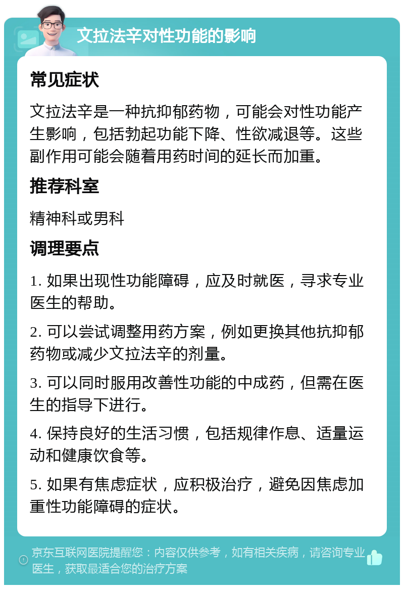 文拉法辛对性功能的影响 常见症状 文拉法辛是一种抗抑郁药物，可能会对性功能产生影响，包括勃起功能下降、性欲减退等。这些副作用可能会随着用药时间的延长而加重。 推荐科室 精神科或男科 调理要点 1. 如果出现性功能障碍，应及时就医，寻求专业医生的帮助。 2. 可以尝试调整用药方案，例如更换其他抗抑郁药物或减少文拉法辛的剂量。 3. 可以同时服用改善性功能的中成药，但需在医生的指导下进行。 4. 保持良好的生活习惯，包括规律作息、适量运动和健康饮食等。 5. 如果有焦虑症状，应积极治疗，避免因焦虑加重性功能障碍的症状。