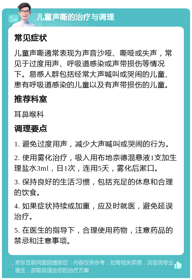 儿童声嘶的治疗与调理 常见症状 儿童声嘶通常表现为声音沙哑、嘶哑或失声，常见于过度用声、呼吸道感染或声带损伤等情况下。易感人群包括经常大声喊叫或哭闹的儿童、患有呼吸道感染的儿童以及有声带损伤的儿童。 推荐科室 耳鼻喉科 调理要点 1. 避免过度用声，减少大声喊叫或哭闹的行为。 2. 使用雾化治疗，吸入用布地奈德混悬液1支加生理盐水3ml，日1次，连用5天，雾化后漱口。 3. 保持良好的生活习惯，包括充足的休息和合理的饮食。 4. 如果症状持续或加重，应及时就医，避免延误治疗。 5. 在医生的指导下，合理使用药物，注意药品的禁忌和注意事项。