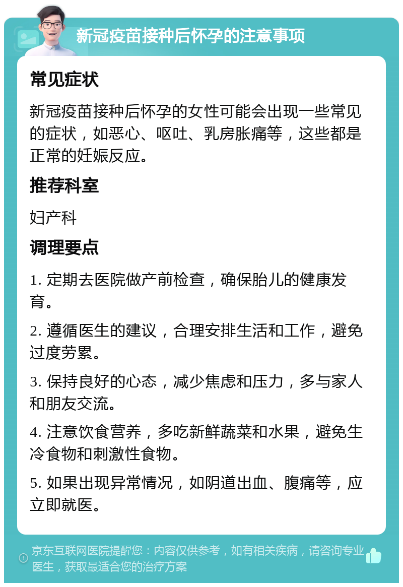 新冠疫苗接种后怀孕的注意事项 常见症状 新冠疫苗接种后怀孕的女性可能会出现一些常见的症状，如恶心、呕吐、乳房胀痛等，这些都是正常的妊娠反应。 推荐科室 妇产科 调理要点 1. 定期去医院做产前检查，确保胎儿的健康发育。 2. 遵循医生的建议，合理安排生活和工作，避免过度劳累。 3. 保持良好的心态，减少焦虑和压力，多与家人和朋友交流。 4. 注意饮食营养，多吃新鲜蔬菜和水果，避免生冷食物和刺激性食物。 5. 如果出现异常情况，如阴道出血、腹痛等，应立即就医。