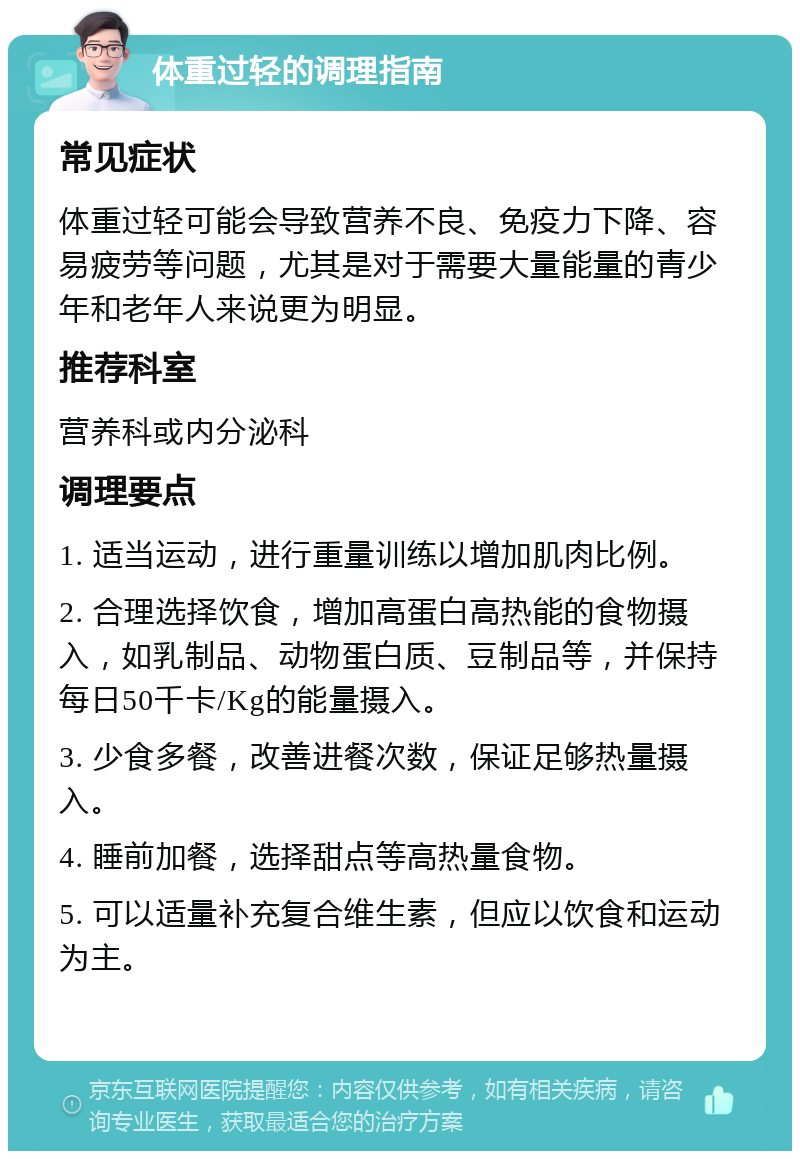 体重过轻的调理指南 常见症状 体重过轻可能会导致营养不良、免疫力下降、容易疲劳等问题，尤其是对于需要大量能量的青少年和老年人来说更为明显。 推荐科室 营养科或内分泌科 调理要点 1. 适当运动，进行重量训练以增加肌肉比例。 2. 合理选择饮食，增加高蛋白高热能的食物摄入，如乳制品、动物蛋白质、豆制品等，并保持每日50千卡/Kg的能量摄入。 3. 少食多餐，改善进餐次数，保证足够热量摄入。 4. 睡前加餐，选择甜点等高热量食物。 5. 可以适量补充复合维生素，但应以饮食和运动为主。