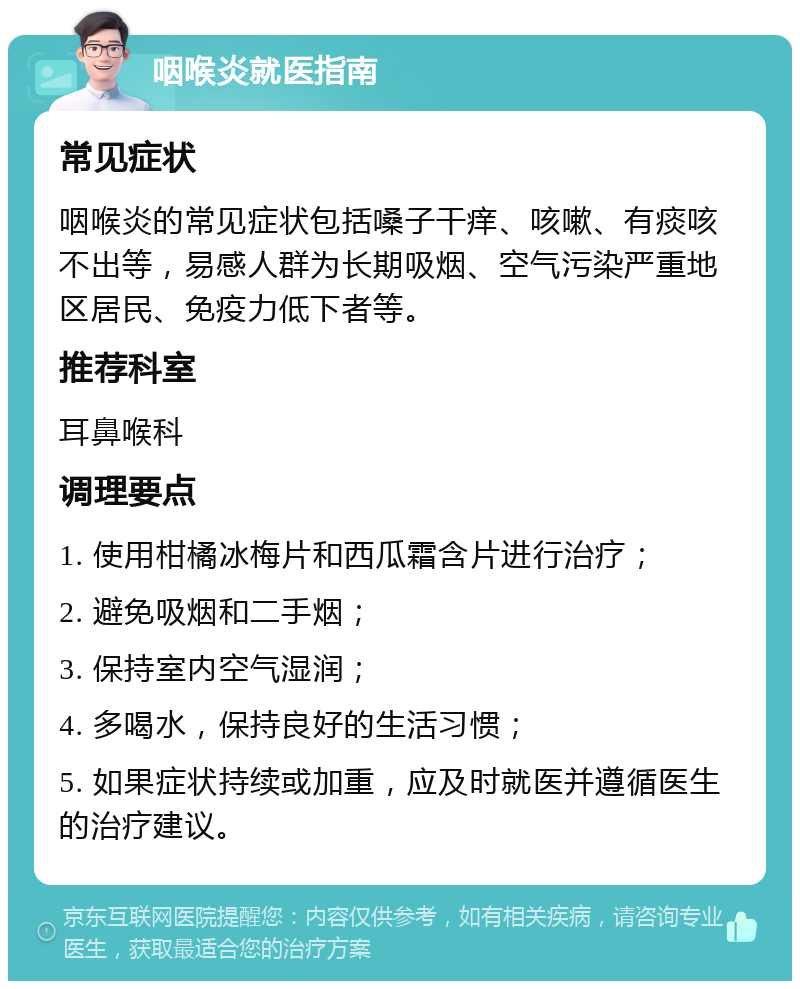 咽喉炎就医指南 常见症状 咽喉炎的常见症状包括嗓子干痒、咳嗽、有痰咳不出等，易感人群为长期吸烟、空气污染严重地区居民、免疫力低下者等。 推荐科室 耳鼻喉科 调理要点 1. 使用柑橘冰梅片和西瓜霜含片进行治疗； 2. 避免吸烟和二手烟； 3. 保持室内空气湿润； 4. 多喝水，保持良好的生活习惯； 5. 如果症状持续或加重，应及时就医并遵循医生的治疗建议。