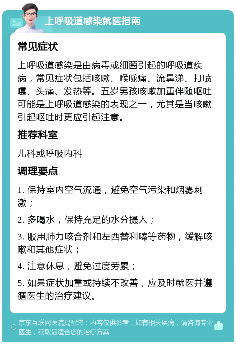 上呼吸道感染就医指南 常见症状 上呼吸道感染是由病毒或细菌引起的呼吸道疾病，常见症状包括咳嗽、喉咙痛、流鼻涕、打喷嚏、头痛、发热等。五岁男孩咳嗽加重伴随呕吐可能是上呼吸道感染的表现之一，尤其是当咳嗽引起呕吐时更应引起注意。 推荐科室 儿科或呼吸内科 调理要点 1. 保持室内空气流通，避免空气污染和烟雾刺激； 2. 多喝水，保持充足的水分摄入； 3. 服用肺力咳合剂和左西替利嗪等药物，缓解咳嗽和其他症状； 4. 注意休息，避免过度劳累； 5. 如果症状加重或持续不改善，应及时就医并遵循医生的治疗建议。