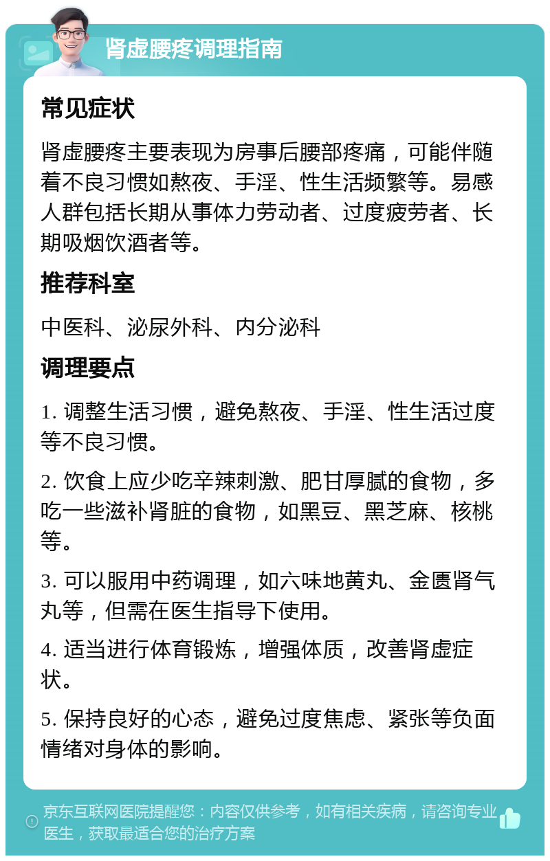 肾虚腰疼调理指南 常见症状 肾虚腰疼主要表现为房事后腰部疼痛，可能伴随着不良习惯如熬夜、手淫、性生活频繁等。易感人群包括长期从事体力劳动者、过度疲劳者、长期吸烟饮酒者等。 推荐科室 中医科、泌尿外科、内分泌科 调理要点 1. 调整生活习惯，避免熬夜、手淫、性生活过度等不良习惯。 2. 饮食上应少吃辛辣刺激、肥甘厚腻的食物，多吃一些滋补肾脏的食物，如黑豆、黑芝麻、核桃等。 3. 可以服用中药调理，如六味地黄丸、金匮肾气丸等，但需在医生指导下使用。 4. 适当进行体育锻炼，增强体质，改善肾虚症状。 5. 保持良好的心态，避免过度焦虑、紧张等负面情绪对身体的影响。