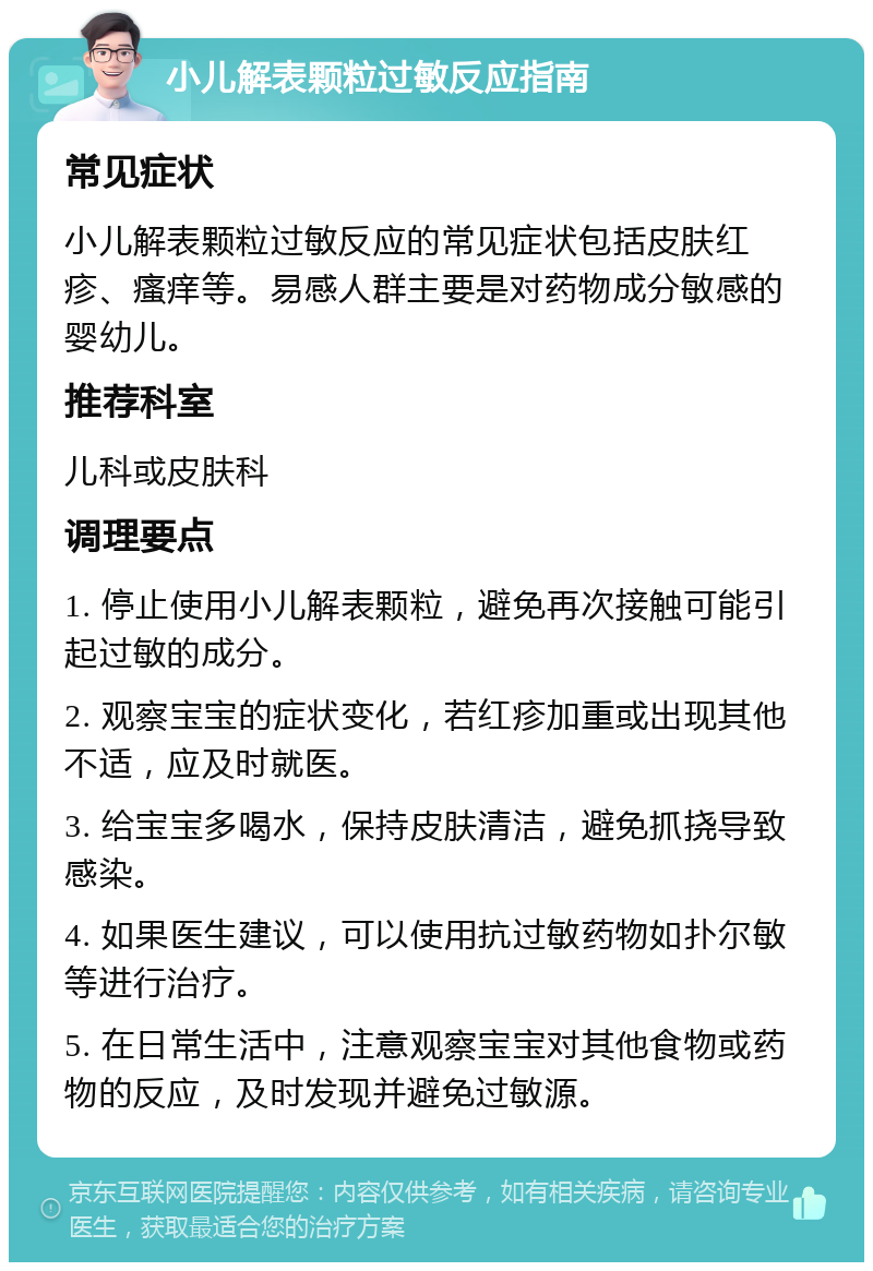 小儿解表颗粒过敏反应指南 常见症状 小儿解表颗粒过敏反应的常见症状包括皮肤红疹、瘙痒等。易感人群主要是对药物成分敏感的婴幼儿。 推荐科室 儿科或皮肤科 调理要点 1. 停止使用小儿解表颗粒，避免再次接触可能引起过敏的成分。 2. 观察宝宝的症状变化，若红疹加重或出现其他不适，应及时就医。 3. 给宝宝多喝水，保持皮肤清洁，避免抓挠导致感染。 4. 如果医生建议，可以使用抗过敏药物如扑尔敏等进行治疗。 5. 在日常生活中，注意观察宝宝对其他食物或药物的反应，及时发现并避免过敏源。