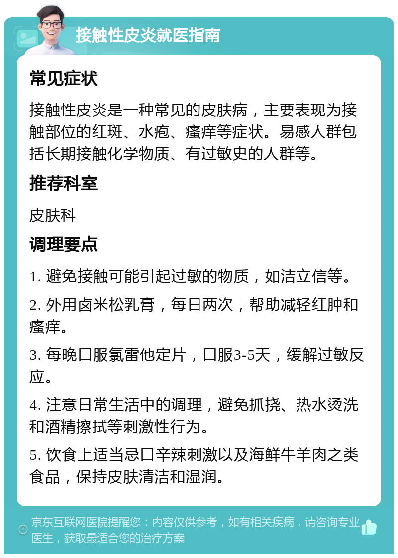 接触性皮炎就医指南 常见症状 接触性皮炎是一种常见的皮肤病，主要表现为接触部位的红斑、水疱、瘙痒等症状。易感人群包括长期接触化学物质、有过敏史的人群等。 推荐科室 皮肤科 调理要点 1. 避免接触可能引起过敏的物质，如洁立信等。 2. 外用卤米松乳膏，每日两次，帮助减轻红肿和瘙痒。 3. 每晚口服氯雷他定片，口服3-5天，缓解过敏反应。 4. 注意日常生活中的调理，避免抓挠、热水烫洗和酒精擦拭等刺激性行为。 5. 饮食上适当忌口辛辣刺激以及海鲜牛羊肉之类食品，保持皮肤清洁和湿润。