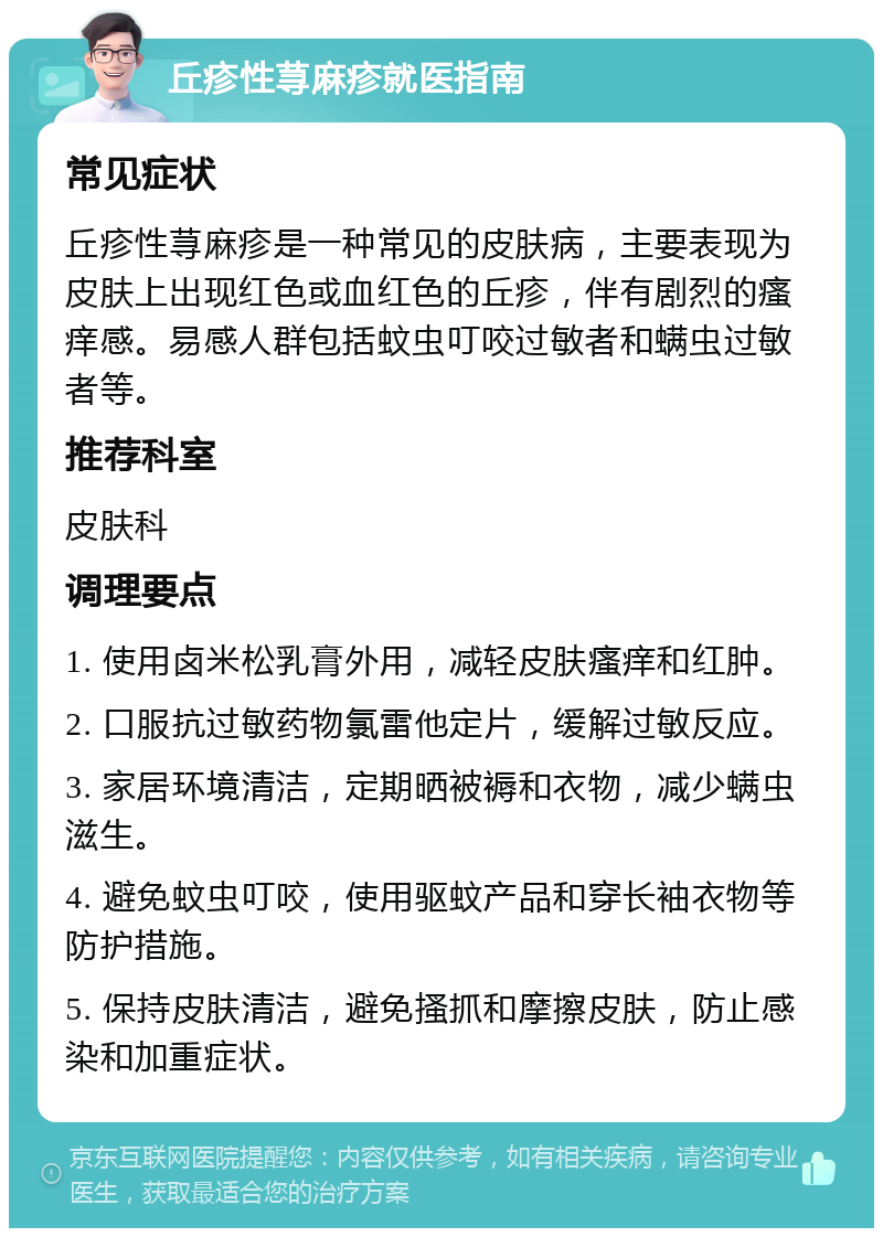 丘疹性荨麻疹就医指南 常见症状 丘疹性荨麻疹是一种常见的皮肤病，主要表现为皮肤上出现红色或血红色的丘疹，伴有剧烈的瘙痒感。易感人群包括蚊虫叮咬过敏者和螨虫过敏者等。 推荐科室 皮肤科 调理要点 1. 使用卤米松乳膏外用，减轻皮肤瘙痒和红肿。 2. 口服抗过敏药物氯雷他定片，缓解过敏反应。 3. 家居环境清洁，定期晒被褥和衣物，减少螨虫滋生。 4. 避免蚊虫叮咬，使用驱蚊产品和穿长袖衣物等防护措施。 5. 保持皮肤清洁，避免搔抓和摩擦皮肤，防止感染和加重症状。