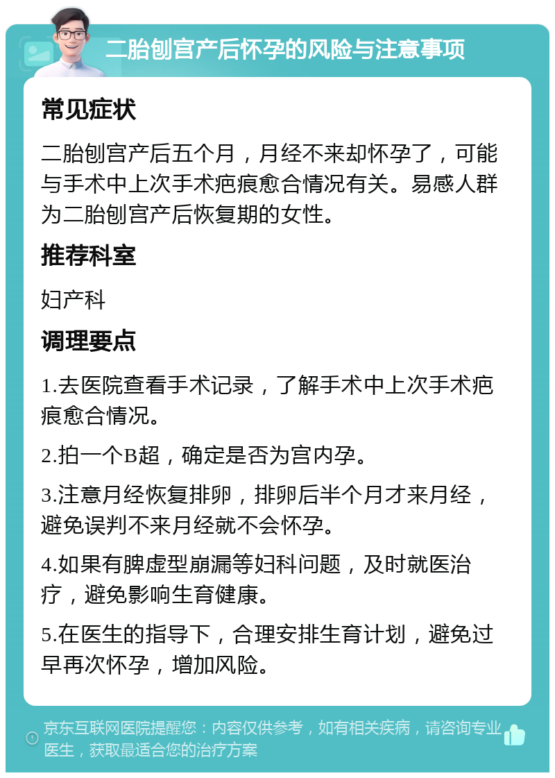 二胎刨宫产后怀孕的风险与注意事项 常见症状 二胎刨宫产后五个月，月经不来却怀孕了，可能与手术中上次手术疤痕愈合情况有关。易感人群为二胎刨宫产后恢复期的女性。 推荐科室 妇产科 调理要点 1.去医院查看手术记录，了解手术中上次手术疤痕愈合情况。 2.拍一个B超，确定是否为宫内孕。 3.注意月经恢复排卵，排卵后半个月才来月经，避免误判不来月经就不会怀孕。 4.如果有脾虚型崩漏等妇科问题，及时就医治疗，避免影响生育健康。 5.在医生的指导下，合理安排生育计划，避免过早再次怀孕，增加风险。