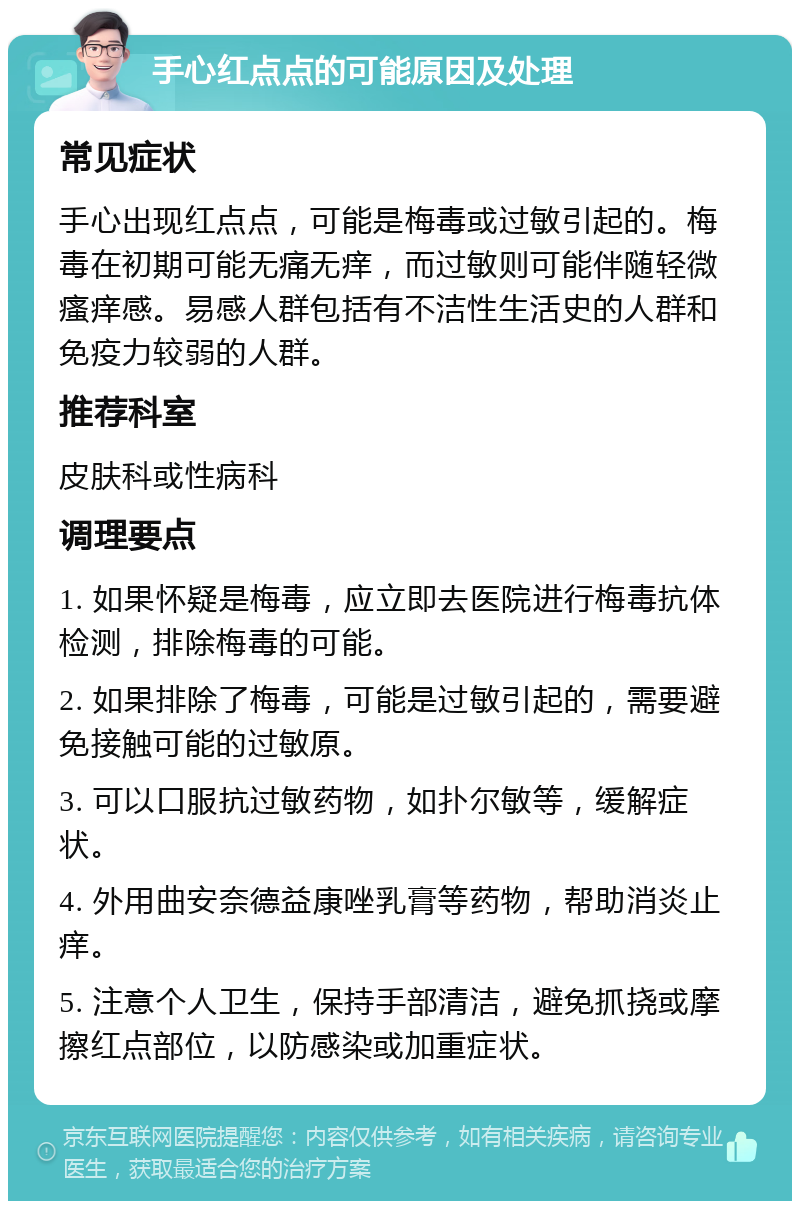 手心红点点的可能原因及处理 常见症状 手心出现红点点，可能是梅毒或过敏引起的。梅毒在初期可能无痛无痒，而过敏则可能伴随轻微瘙痒感。易感人群包括有不洁性生活史的人群和免疫力较弱的人群。 推荐科室 皮肤科或性病科 调理要点 1. 如果怀疑是梅毒，应立即去医院进行梅毒抗体检测，排除梅毒的可能。 2. 如果排除了梅毒，可能是过敏引起的，需要避免接触可能的过敏原。 3. 可以口服抗过敏药物，如扑尔敏等，缓解症状。 4. 外用曲安奈德益康唑乳膏等药物，帮助消炎止痒。 5. 注意个人卫生，保持手部清洁，避免抓挠或摩擦红点部位，以防感染或加重症状。