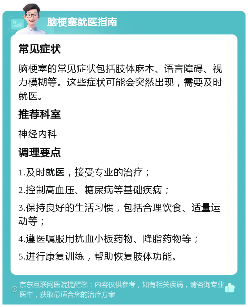 脑梗塞就医指南 常见症状 脑梗塞的常见症状包括肢体麻木、语言障碍、视力模糊等。这些症状可能会突然出现，需要及时就医。 推荐科室 神经内科 调理要点 1.及时就医，接受专业的治疗； 2.控制高血压、糖尿病等基础疾病； 3.保持良好的生活习惯，包括合理饮食、适量运动等； 4.遵医嘱服用抗血小板药物、降脂药物等； 5.进行康复训练，帮助恢复肢体功能。