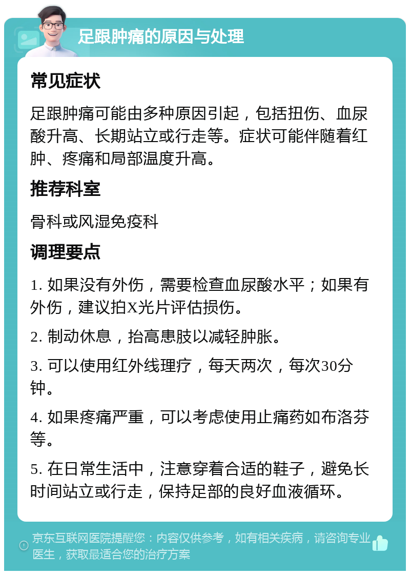 足跟肿痛的原因与处理 常见症状 足跟肿痛可能由多种原因引起，包括扭伤、血尿酸升高、长期站立或行走等。症状可能伴随着红肿、疼痛和局部温度升高。 推荐科室 骨科或风湿免疫科 调理要点 1. 如果没有外伤，需要检查血尿酸水平；如果有外伤，建议拍X光片评估损伤。 2. 制动休息，抬高患肢以减轻肿胀。 3. 可以使用红外线理疗，每天两次，每次30分钟。 4. 如果疼痛严重，可以考虑使用止痛药如布洛芬等。 5. 在日常生活中，注意穿着合适的鞋子，避免长时间站立或行走，保持足部的良好血液循环。