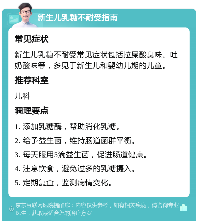 新生儿乳糖不耐受指南 常见症状 新生儿乳糖不耐受常见症状包括拉屎酸臭味、吐奶酸味等，多见于新生儿和婴幼儿期的儿童。 推荐科室 儿科 调理要点 1. 添加乳糖酶，帮助消化乳糖。 2. 给予益生菌，维持肠道菌群平衡。 3. 每天服用5滴益生菌，促进肠道健康。 4. 注意饮食，避免过多的乳糖摄入。 5. 定期复查，监测病情变化。