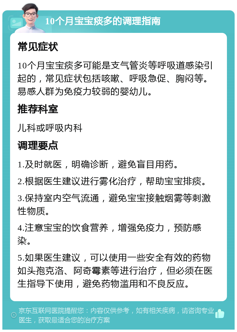 10个月宝宝痰多的调理指南 常见症状 10个月宝宝痰多可能是支气管炎等呼吸道感染引起的，常见症状包括咳嗽、呼吸急促、胸闷等。易感人群为免疫力较弱的婴幼儿。 推荐科室 儿科或呼吸内科 调理要点 1.及时就医，明确诊断，避免盲目用药。 2.根据医生建议进行雾化治疗，帮助宝宝排痰。 3.保持室内空气流通，避免宝宝接触烟雾等刺激性物质。 4.注意宝宝的饮食营养，增强免疫力，预防感染。 5.如果医生建议，可以使用一些安全有效的药物如头孢克洛、阿奇霉素等进行治疗，但必须在医生指导下使用，避免药物滥用和不良反应。