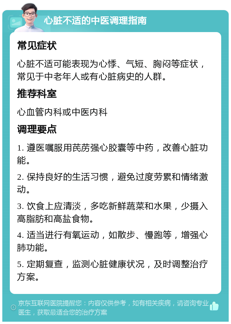 心脏不适的中医调理指南 常见症状 心脏不适可能表现为心悸、气短、胸闷等症状，常见于中老年人或有心脏病史的人群。 推荐科室 心血管内科或中医内科 调理要点 1. 遵医嘱服用芪苈强心胶囊等中药，改善心脏功能。 2. 保持良好的生活习惯，避免过度劳累和情绪激动。 3. 饮食上应清淡，多吃新鲜蔬菜和水果，少摄入高脂肪和高盐食物。 4. 适当进行有氧运动，如散步、慢跑等，增强心肺功能。 5. 定期复查，监测心脏健康状况，及时调整治疗方案。