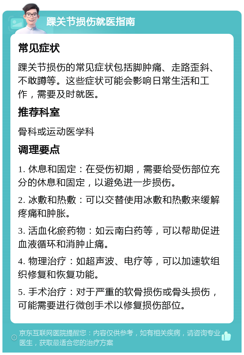 踝关节损伤就医指南 常见症状 踝关节损伤的常见症状包括脚肿痛、走路歪斜、不敢蹲等。这些症状可能会影响日常生活和工作，需要及时就医。 推荐科室 骨科或运动医学科 调理要点 1. 休息和固定：在受伤初期，需要给受伤部位充分的休息和固定，以避免进一步损伤。 2. 冰敷和热敷：可以交替使用冰敷和热敷来缓解疼痛和肿胀。 3. 活血化瘀药物：如云南白药等，可以帮助促进血液循环和消肿止痛。 4. 物理治疗：如超声波、电疗等，可以加速软组织修复和恢复功能。 5. 手术治疗：对于严重的软骨损伤或骨头损伤，可能需要进行微创手术以修复损伤部位。