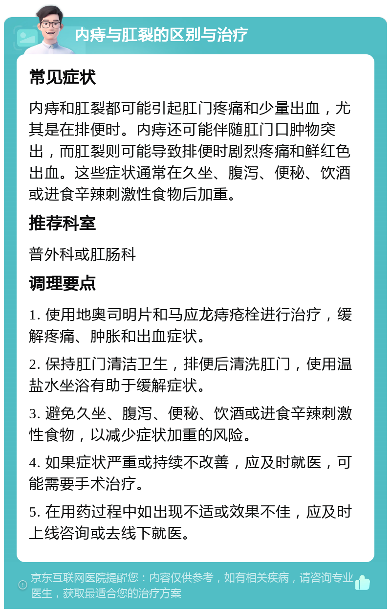 内痔与肛裂的区别与治疗 常见症状 内痔和肛裂都可能引起肛门疼痛和少量出血，尤其是在排便时。内痔还可能伴随肛门口肿物突出，而肛裂则可能导致排便时剧烈疼痛和鲜红色出血。这些症状通常在久坐、腹泻、便秘、饮酒或进食辛辣刺激性食物后加重。 推荐科室 普外科或肛肠科 调理要点 1. 使用地奥司明片和马应龙痔疮栓进行治疗，缓解疼痛、肿胀和出血症状。 2. 保持肛门清洁卫生，排便后清洗肛门，使用温盐水坐浴有助于缓解症状。 3. 避免久坐、腹泻、便秘、饮酒或进食辛辣刺激性食物，以减少症状加重的风险。 4. 如果症状严重或持续不改善，应及时就医，可能需要手术治疗。 5. 在用药过程中如出现不适或效果不佳，应及时上线咨询或去线下就医。